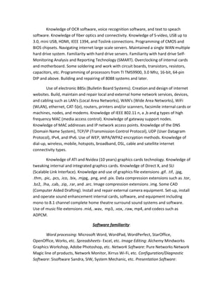 Knowledge of OCR software, voice recognition software, and text to speach
software. Knowledge of fiber optics and connectivity. Knowledge of S-video, USB up to
3.0, mini USB, HDMI, IEEE 1394, and Toslink connections. Programming of CMOS and
BIOS chipsets. Navigating internet large scale servers. Maintained a single WAN multiple
hard drive system. Familiarity with hard drive servers. Familiarity with hard drive Self-
Monitoring Analysis and Reporting Technology (SMART). Overclocking of internal cards
and motherboard. Some soldering and work with circuit boards, transistors, resistors,
capacitors, etc. Programming of processors from TI TMS9900, 3.0 Mhz, 16-bit, 64-pin
DIP and above. Building and repairing of 8088 systems and later.
Use of electronic BBSs (Bulletin Board Systems). Creation and design of internet
websites. Build, maintain and repair local and external home network services, devices,
and cabling such as LAN's (Local Area Networks), WAN's (Wide Area Networks), WiFi
(WLAN), ethernet, CAT-5(e), routers, printers and/or scanners, facsimile internal cards or
machines, nodes, and modems. Knowledge of IEEE 802.11 n, a ,b and g types of high
frequency MAC (media access control). Knowledge of gateway support nodes.
Knowledge of MAC addresses and IP network access points. Knowledge of the DNS
(Domain Name System), TCP/IP (Transmission Control Protocol), UDP (User Datagram
Protocol), IPv4, and IPv6. Use of WEP, WPA/WPA2 encryption methods. Knowledge of
dial-up, wireless, mobile, hotspots, broadband, DSL, cable and satellite internet
connectivity types.
Knowledge of ATI and Nvidea (10 years) graphics cards technology. Knowledge of
tweaking internal and integrated graphics cards. Knowledge of Direct X, and SLI
(Scalable Link Interface). Knowledge and use of graphics file extensions .gif. .tif, .jpg,
.thm, .pic, .pcs, .ico, .bix, .mjpg, .png, and .pix. Data compression extensions such as .tor,
.bz2, .lha, .cab, .zip, .rar, and .arc. Image compression extensions .img. Some CAD
(Computer Aided Drafting). Install and repair external camera equipment. Set-up, install
and operate sound enhancement internal cards, software, and equipment including
mono to 8.1 channel complete home theatre surround sound systems and software.
Use of music file extensions .mid, .wav, mp3, .vox, .raw, mp4, and codecs such as
ADPCM.
Software familiarity:
Word processing: Microsoft Word, WordPad, WordPerfect, StarOffice,
OpenOffice, Works, etc. Spreadsheets- Excel, etc. Image Editing: Alchemy Mindworks
Graphics Workshop, Adobe Photoshop, etc. Network Software: Pure Networks Network
Magic line of products, Network Monitor, Xirrus Wi-Fi, etc. Configuration/Diagnostic
Software: Sisoftware Sandra, SIW, System Mechanic, etc. Presentation Software:
 
