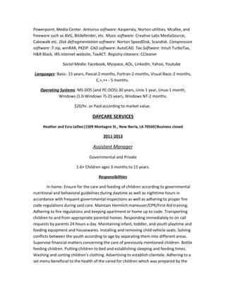 Powerpoint, Media Center. Antivirus software: Kaspersky, Norton utilities, Mcafee, and
freeware such as AVG, Bitdefender, etc. Music software: Creative Labs MediaSource,
Cakewalk etc. Disk defragmentation software: Norton SpeedDisk, Scandisk. Compression
software: 7-zip, winRAR, PKZIP. CAD software: AutoCAD. Tax Software: Intuit TurboTax,
H&R Block, IRS internet website, TaxACT. Registry cleaners: CCleaner
Social Media: Facebook, Myspace, AOL, LinkedIn, Yahoo, Youtube
Languages: Basic- 15 years, Pascal-2 months, Fortran-2 months, Visual Basic-2 months,
C,+,++ - 5 months.
Operating Systems: MS-DOS (and PC-DOS)-30 years, Unix-1 year, Linux-1 month,
Windows (1.0-Windows 7)-25 years, Windows NT-2 months.
$20/hr. or Paid according to market value.
DAYCARE SERVICES
Heather and Ezra LeDee|1509 Montagne St., New Iberia, LA 70560|Business closed
2011-2013
Assistant Manager
Governmental and Private
1-6+ Children ages 3 months to 15 years.
Responsibilities
In-home. Ensure for the care and feeding of children according to governmental
nutritional and behavioral guidelines during daytime as well as nighttime hours in
accordance with frequent governmental inspections as well as adhering to proper fire
code regulations during said care. Maintain Heimlich maneuver/CPR/First Aid training.
Adhering to fire regulations and keeping apartment or home up to code. Transporting
children to and from appropriate parental homes. Responding immediately to on call
requests by parents 24 hours a day. Maintaining infant, toddler, and youth playtime and
feeding equipment and housewares. Installing and removing child vehicle seats. Solving
conflicts between the youth according to age by separating them into different areas.
Supervise financial matters concerning the care of previously mentioned children. Bottle
feeding children. Putting children to bed and establishing sleeping and feeding times.
Washing and sorting children's clothing. Advertising to establish clientele. Adhering to a
set menu beneficial to the health of the cared for children which was prepared by the
 