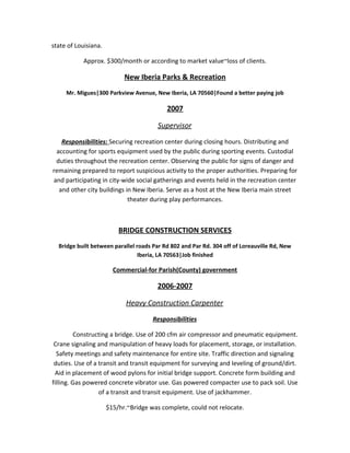 state of Louisiana.
Approx. $300/month or according to market value~loss of clients.
New Iberia Parks & Recreation
Mr. Migues|300 Parkview Avenue, New Iberia, LA 70560|Found a better paying job
2007
Supervisor
Responsibilities: Securing recreation center during closing hours. Distributing and
accounting for sports equipment used by the public during sporting events. Custodial
duties throughout the recreation center. Observing the public for signs of danger and
remaining prepared to report suspicious activity to the proper authorities. Preparing for
and participating in city-wide social gatherings and events held in the recreation center
and other city buildings in New Iberia. Serve as a host at the New Iberia main street
theater during play performances.
BRIDGE CONSTRUCTION SERVICES
Bridge built between parallel roads Par Rd 802 and Par Rd. 304 off of Loreauville Rd, New
Iberia, LA 70563|Job finished
Commercial-for Parish(County) government
2006-2007
Heavy Construction Carpenter
Responsibilities
Constructing a bridge. Use of 200 cfm air compressor and pneumatic equipment.
Crane signaling and manipulation of heavy loads for placement, storage, or installation.
Safety meetings and safety maintenance for entire site. Traffic direction and signaling
duties. Use of a transit and transit equipment for surveying and leveling of ground/dirt.
Aid in placement of wood pylons for initial bridge support. Concrete form building and
filling. Gas powered concrete vibrator use. Gas powered compacter use to pack soil. Use
of a transit and transit equipment. Use of jackhammer.
$15/hr.~Bridge was complete, could not relocate.
 