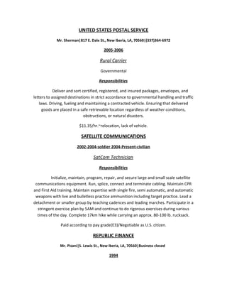 UNITED STATES POSTAL SERVICE
Mr. Sherman|817 E. Dale St., New Iberia, LA, 70560|(337)364-6972
2005-2006
Rural Carrier
Governmental
Responsibilities
Deliver and sort certified, registered, and insured packages, envelopes, and
letters to assigned destinations in strict accordance to governmental handling and traffic
laws. Driving, fueling and maintaining a contracted vehicle. Ensuring that delivered
goods are placed in a safe retrievable location regardless of weather conditions,
obstructions, or natural disasters.
$11.35/hr.~relocation, lack of vehicle.
SATELLITE COMMUNICATIONS
2002-2004-soldier 2004-Present-civilian
SatCom Technician
Responsibilities
Initialize, maintain, program, repair, and secure large and small scale satellite
communications equipment. Run, splice, connect and terminate cabling. Maintain CPR
and First Aid training. Maintain expertise with single fire, semi automatic, and automatic
weapons with live and bulletless practice ammunition including target practice. Lead a
detachment or smaller group by teaching cadences and leading marches. Participate in a
stringent exercise plan by 5AM and continue to do rigorous exercises during various
times of the day. Complete 17km hike while carrying an approx. 80-100 lb. rucksack.
Paid according to pay grade(E3)/Negotiable as U.S. citizen.
REPUBLIC FINANCE
Mr. Pisani|S. Lewis St., New Iberia, LA, 70560|Business closed
1994
 
