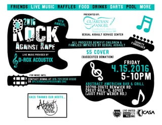 Friends live music raffles food drinks darts pool more
RockAgainst Rape
2016
All proceeds benefit children &
families impacted by sexual assault
For More Info:
Contact donna at 815.729.0930 x1330
Or dplier@gacsprograms.org
friday
4.15.2016
5-10pm
Abstract American bar & grill
20798-20672 Renwick Rd.
Crest Hill, IL 60403
(just past weber rd.)
Gacs thanks our hosts...
Presented by:
Sexual Assault Service Center
$5 cover
(Suggested donation)
Live music provided By
D-rox Acoustix
 