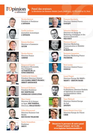 Panel des orateurs
La Révolution des Business Models | Jeudi 9 avril 2015, LE VILLAGE by CA, ParisLE VILLAGE by CA, ParisJeudi 9 avril 2015,
Cyrille Lachèvre
Journaliste économique
L’OPINION
Nicolas Beytout
Président et Fondateur
L’OPINION
François Bacchetta
Directeur Général France
EASYJET
Romain Roulleau
Directeur e-Commerce
ACCOR
Florence Beyaert
Directeur Marketing,
Communication et Mobilité
France
EUROPCAR
Sébastien Mahieux
Directeur en charge du
Marketing stratégique et des
Services financiers
EQUANCY
Bertrand Chokrane
Président Fondateur
BCC BERTRAND
CHOKRANE CONSULTING
Thibault d’Orso
Co-Fondateur, Directeur Produits
et Opérations du moteur de
recommandation vidéos
SPIDEO
Emmanuel Combe
Professeur d’Economie,
Vice-Président
AUTORITÉ DE LA
CONCURRENCE
Nick Leeder
Directeur Général France
GOOGLE
Gilles Ribeaucourt
Directeur Business Unit
Mobile
BOUYGUES TELECOM
Pierre-Dimitri Gore-Coty
Directeur Europe de l’Ouest
UBER
Nicolas Ferrary
Directeur France
AIRBNB
Benjamin Lequertier
Directeur Marketing France
FACEBOOK
Marc Campi
Directeur de la banque
en ligne, BNP PARIBAS,
Directeur, HELLO BANK !
Yann Thébault
Directeur Général Europe
du Sud
SPOTIFY
Godefroy de Colombe
Président Directeur Général
AXAGLOBALDIRECTFRANCE/
DIRECT ASSURANCE
Lionel Trapet
Directeur Europe My M&M’s
M&M’S – GROUPE MARS
Paulin Dementhon
Fondateur
DRIVY
Découvrez le parcours de notre panel
d’Innov’acteurs sur le site
www.lopinion-businessmodels.fr
 