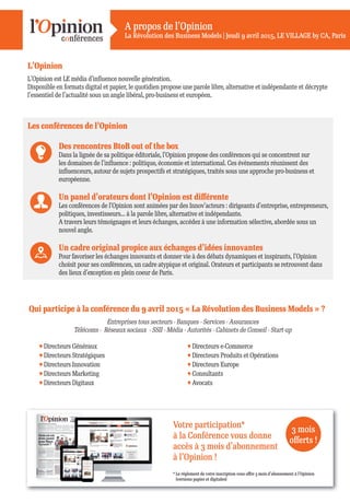 A propos de l’Opinion
La Révolution des Business Models | Jeudi 9 avril 2015, LE VILLAGE by CA, Paris
Votre participation*
à la Conférence vous donne
accès à 3 mois d’abonnement
à l’Opinion !
3 mois
oﬀerts !
* Le réglement de votre inscription vous oﬀre 3 mois d’abonnement à l’Opinion
(versions papier et digitales)
L’Opinion
L’Opinion est LE média d’inﬂuence nouvelle génération.
Disponible en formats digital et papier, le quotidien propose une parole libre, alternative et indépendante et décrypte
l’essentiel de l’actualité sous un angle libéral, pro-business et européen.
Qui participe à la conférence du 9 avril 2015 « La Révolution des Business Models » ?
Entreprises tous secteurs - Banques - Services - Assurances
Télécoms - Réseaux sociaux - SSII - Média - Autorités - Cabinets de Conseil - Start-up
Directeurs Généraux
Directeurs Stratégiques
Directeurs Innovation
Directeurs Marketing
Directeurs Digitaux
Directeurs e-Commerce
Directeurs Produits et Opérations
Directeurs Europe
Consultants
Avocats
Les conférences de l’Opinion
Des rencontres BtoB out of the box
Dans la lignée de sa politique éditoriale, l’Opinion propose des conférences qui se concentrent sur
les domaines de l’inﬂuence : politique, économie et international. Ces évènements réunissent des
inﬂuenceurs, autour de sujets prospectifs et stratégiques, traités sous une approche pro-business et
européenne.
Un panel d’orateurs dont l’Opinion est diﬀérente
Les conférences de l’Opinion sont animées par des Innov’acteurs : dirigeants d’entreprise, entrepreneurs,
politiques, investisseurs... à la parole libre, alternative et indépendante.
A travers leurs témoignages et leurs échanges, accédez à une information sélective, abordée sous un
nouvel angle.
Un cadre original propice aux échanges d’idées innovantes
Pour favoriser les échanges innovants et donner vie à des débats dynamiques et inspirants, l’Opinion
choisit pour ses conférences, un cadre atypique et original. Orateurs et participants se retrouvent dans
des lieux d’exception en plein coeur de Paris.
 