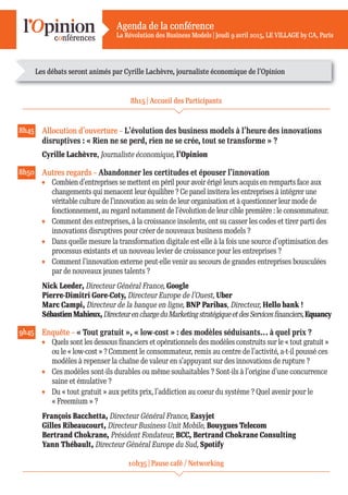Agenda de la conférence
La Révolution des Business Models | Jeudi 9 avril 2015, LE VILLAGE by CA, Paris
8h15 | Accueil des Participants
8h45 Allocution d’ouverture – L’évolution des business models à l’heure des innovations
disruptives : « Rien ne se perd, rien ne se crée, tout se transforme » ?
Cyrille Lachèvre, Journaliste économique, l’Opinion
8h50 Autres regards – Abandonner les certitudes et épouser l’innovation
Combien d’entreprises se mettent en péril pour avoir érigé leurs acquis en remparts face aux
changements qui menacent leur équilibre ? Ce panel invitera les entreprises à intégrer une
véritable culture de l’innovation au sein de leur organisation et à questionner leur mode de
fonctionnement, au regard notamment de l’évolution de leur cible première : le consommateur.
Comment des entreprises, à la croissance insolente, ont su casser les codes et tirer parti des
innovations disruptives pour créer de nouveaux business models ?
Dans quelle mesure la transformation digitale est-elle à la fois une source d’optimisation des
processus existants et un nouveau levier de croissance pour les entreprises ?
Comment l’innovation externe peut-elle venir au secours de grandes entreprises bousculées
par de nouveaux jeunes talents ?
Nick Leeder, Directeur Général France, Google
Pierre-Dimitri Gore-Coty, Directeur Europe de l’Ouest, Uber
Marc Campi, Directeur de la banque en ligne, BNP Paribas, Directeur, Hello bank !
SébastienMahieux,DirecteurenchargeduMarketingstratégiqueetdesServicesfinanciers,Equancy
9h45 Enquête – « Tout gratuit », « low-cost » : des modèles séduisants… à quel prix ?
Quels sont les dessous financiers et opérationnels des modèles construits sur le « tout gratuit »
ou le « low-cost » ? Comment le consommateur, remis au centre de l’activité, a-t-il poussé ces
modèles à repenser la chaîne de valeur en s’appuyant sur des innovations de rupture ?
Ces modèles sont-ils durables ou même souhaitables ? Sont-ils à l’origine d’une concurrence
saine et émulative ?
Du « tout gratuit » aux petits prix, l’addiction au coeur du système ? Quel avenir pour le
« Freemium » ?
François Bacchetta, Directeur Général France, Easyjet
Gilles Ribeaucourt, Directeur Business Unit Mobile, Bouygues Telecom
Bertrand Chokrane, Président Fondateur, BCC, Bertrand Chokrane Consulting
Yann Thébault, Directeur Général Europe du Sud, Spotify
10h35 | Pause café / Networking
Les débats seront animés par Cyrille Lachèvre, journaliste économique de l’Opinion
 
