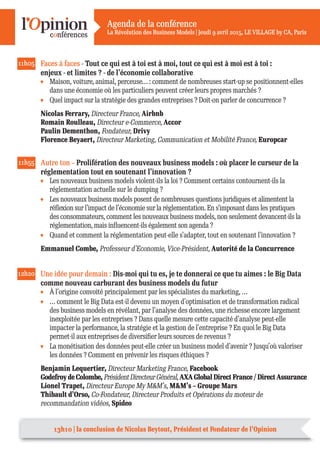 Agenda de la conférence
La Révolution des Business Models | Jeudi 9 avril 2015, LE VILLAGE by CA, Paris
11h05 Faces à faces - Tout ce qui est à toi est à moi, tout ce qui est à moi est à toi :
enjeux - et limites ? - de l’économie collaborative
Maison, voiture, animal, perceuse… : comment de nombreuses start-up se positionnent-elles
dans une économie où les particuliers peuvent créer leurs propres marchés ?
Quel impact sur la stratégie des grandes entreprises ? Doit-on parler de concurrence ?
Nicolas Ferrary, Directeur France, Airbnb
Romain Roulleau, Directeur e-Commerce, Accor
Paulin Dementhon, Fondateur, Drivy
Florence Beyaert, Directeur Marketing, Communication et Mobilité France, Europcar
11h55 Autre ton – Prolifération des nouveaux business models : où placer le curseur de la
réglementation tout en soutenant l’innovation ?
Les nouveaux business models violent-ils la loi ? Comment certains contournent-ils la
réglementation actuelle sur le dumping ?
Les nouveaux business models posent de nombreuses questions juridiques et alimentent la
réﬂexion sur l’impact de l’économie sur la réglementation. En s’imposant dans les pratiques
des consommateurs, comment les nouveaux business models, non seulement devancent-ils la
réglementation, mais inﬂuencent-ils également son agenda ?
Quand et comment la réglementation peut-elle s’adapter, tout en soutenant l’innovation ?
Emmanuel Combe, Professeur d’Economie, Vice-Président, Autorité de la Concurrence
12h20 Une idée pour demain : Dis-moi qui tu es, je te donnerai ce que tu aimes : le Big Data
comme nouveau carburant des business models du futur
À l’origine convoité principalement par les spécialistes du marketing, …
… comment le Big Data est-il devenu un moyen d’optimisation et de transformation radical
des business models en révélant, par l’analyse des données, une richesse encore largement
inexploitée par les entreprises ? Dans quelle mesure cette capacité d’analyse peut-elle
impacter la performance, la stratégie et la gestion de l’entreprise ? En quoi le Big Data
permet-il aux entreprises de diversifier leurs sources de revenus ?
La monétisation des données peut-elle créer un business model d’avenir ? Jusqu’où valoriser
les données ? Comment en prévenir les risques éthiques ?
Benjamin Lequertier, Directeur Marketing France, Facebook
Godefroy de Colombe, Président Directeur Général, AXA Global Direct France / Direct Assurance
Lionel Trapet, Directeur Europe My M&M’s, M&M’s – Groupe Mars
Thibault d’Orso, Co-Fondateur, Directeur Produits et Opérations du moteur de
recommandation vidéos, Spideo
13h10 | la conclusion de Nicolas Beytout, Président et Fondateur de l’Opinion
 