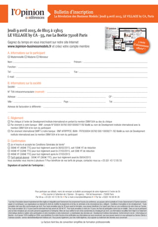 *Lesfraisd’inscriptiondoiventimpérativementêtreréglésenintégralitéavantl’évènement.Ilscomprennentl’accèsàlaconférence,auxpausescaféetcocktailset3moisd’abonnementàl’Opinion(versions
papier et numériques). Les organisateurs se réservent le droit de modiﬁer le programme et le lieu du séminaire si les circonstances les y obligent. Conditions d‘annulation et de remplacement : Toute
annulation doit nous être communiquée par écrit. Pour toute annulation plus de 30 jours avant la formation, vous pouvez bénéﬁcier d’un report sans frais sur une conférence de votre choix sur l’année.
Pour toute annulation 30 à 15 jours avant le séminaire les frais seront de 200 € HT. Pour toute annulation à moins de 15 jours, les frais de participation seront dus en totalité. Dans ce cas le participant
peut se faire remplacer par une autre personne appartenant à l’entreprise. Merci de nous notiﬁer le nom et les coordonnées du remplaçant par écrit. Les informations recueillies font l’objet d’un traitement
informatique destiné à valider votre participation et votre inscription à notre événement. Le destinataire des données est : Development institute international. Conformément à la loi « informatique et
libertés » du 6 janvier 1978 modiﬁée en 2004, vous bénéﬁciez d’un droit d’accès et de rectiﬁcation aux informations qui vous concernent, que vous pouvez exercer en vous adressant au Service Clients à
l’adresse suivante : service-clients@development-institute.com. Vous pouvez également, pour des motifs légitimes, vous opposer au traitement des données vous concernant.
Jeudi 9 avril 2015, de 8h15 à 13h15
LE VILLAGE by CA - 55, rue La Boétie 75008 Paris
Gagnez du temps en vous inscrivant sur notre site Internet
www.lopinion-businessmodels.fr et créez votre compte membre
A. Informations sur le participant
 Mademoiselle  Madame  Monsieur
Nom :......................................................................................... Prénom : ....................................................................................................
Fonction : ..........................................................................................................................................................................................................
Tel : ......................................................................................... Fax :...........................................................................................................
E-mail : .............................................................................................................................................................................................................
B. Informations sur la société
Société : ...........................................................................................................................................................................................................
N° TVA intracommunautaire (impératif) : .............................................................................................................................................................
Adresse : .......................................................................................................................................... CP : ....................................................
Ville : ........................................................................... Pays :........................................................ Tel :....................................................
Adresse de facturation si différente : .................................................................................................................................................................
........................................................................................................................................................................................................................
C. Réglement
 Par chèque à l’ordre de Development Institute International en portant la mention OBM1504 au dos du chèque
 Par virement à notre banque : BNP, compte N°30004 00760 00010009271/92 libellé au nom de Development institute international avec la
mention OBM1504 et le nom du participant
 Par virement international SWIFT à notre banque : BNP AFRPPPCE, IBAN : FR7630004 00760 000 10009271 /92 libellé au nom de Development
institute international avec la mention OBM1504 et le nom du participant
D. Conﬁrmation
 Je m’inscris et accepte les Conditions Générales de Vente*
 390€ HT (468€ TTC) pour tout règlement avant le 06/02/2015, soit 100€ HT de réduction
 440€ HT (528€ TTC) pour tout règlement avant le 27/03/2015, soit 50€ HT de réduction
 490€ HT (588€ TTC) pour tout règlement après le 27/03/2015
 Tarif spécial abonné : 300€ HT (360€ TTC), pour tout règlement avant le 09/04/2015
Vous souhaitez vous inscrire à plusieurs ? Pour bénéﬁcier de nos tarifs de groupe, contactez-nous au +33 (0)1 43 12 85 55
Signature et cachet de l’entreprise :
Pour participer aux débats, merci de renvoyer ce bulletin accompagné de votre règlement à l’ordre de Dii
• Par courrier à l’attention de L’Opinion - Dii agency - 164 bd Haussmann - 75008 Paris
Par tél au +33 (0)1 43 12 85 55 • Par e-mail à inscription@lopinion.fr • Par fax +33(0)1 40 06 95 26
Bulletin d’inscription
La Révolution des Business Models | Jeudi 9 avril 2015, LE VILLAGE by CA, Paris
La facture tient lieu de convention simpliﬁée de formation professionnelle
3 mois
d’abonnement
oﬀerts* !
 