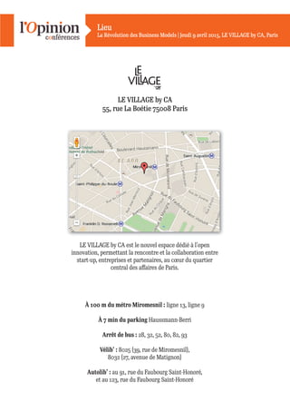 Lieu
La Révolution des Business Models | Jeudi 9 avril 2015, LE VILLAGE by CA, Paris
LE VILLAGE by CA est le nouvel espace dédié à l’open
innovation, permettant la rencontre et la collaboration entre
start-up, entreprises et partenaires, au cœur du quartier
central des aﬀaires de Paris.
À 100 m du métro Miromesnil : ligne 13, ligne 9
À 7 min du parking Haussmann-Berri
Arrêt de bus : 28, 32, 52, 80, 82, 93
Vélib’ : 8025 (39, rue de Miromesnil),
8032 (27, avenue de Matignon)
Autolib’ : au 91, rue du Faubourg Saint-Honoré,
et au 123, rue du Faubourg Saint-Honoré
LE VILLAGE by CA
55, rue La Boétie 75008 Paris
 