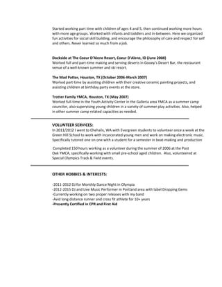 Started working part time with children of ages 4 and 5, then continued working more hours
with more age groups. Worked with infants and toddlers and in-between. Here we organized
fun activities for social skill building, and encourage the philosophy of care and respect for self
and others. Never learned so much from a job.
Dockside at The Coeur D’Alene Resort, Coeur D’Alene, ID (June 2008)
Worked full and part-time making and serving deserts in Gooey’s Desert Bar, the restaurant
venue of a well-known summer and ski resort.
The Mad Potter, Houston, TX (October 2006-March 2007)
Worked part-time by assisting children with their creative ceramic painting projects, and
assisting children at birthday party events at the store.
Trotter Family YMCA, Houston, TX (May 2007)
Worked full-time in the Youth Activity Center in the Galleria area YMCA as a summer camp
councilor, also supervising young children in a variety of summer play activities. Also, helped
in other summer camp related capacities as needed.
VOLUNTEER SERVICES:
In 2011/2012 I went to Chehalis, WA with Evergreen students to volunteer once a week at the
Green Hill School to work with incarcerated young men and work on making electronic music.
Specifically tutored one on one with a student for a semester in beat-making and production
Completed 150 hours working as a volunteer during the summer of 2006 at the Post
Oak YMCA, specifically working with small pre-school aged children. Also, volunteered at
Special Olympics Track & Field events.
OTHER HOBBIES & INTERESTS:
-2011-2012 DJ for Monthly Dance Night in Olympia
-2012-2015 DJ and Live Music Performer in Portland area with label Dropping Gems
-Currently working on two proper releases with my band
-Avid long distance runner and cross fit athlete for 10+ years
-Presently Certified in CPR and First Aid
 