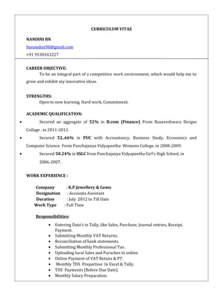 CURRICULUM VITAE
NANDINI BN
bnnandini90@gmail.com
+91 9538163227
CAREER OBJECTIVE:
To be an integral part of a competitive work environment, which would help me to
grow and exhibit my innovative ideas.
STRENGTHS:
Open to new learning, Hard work, Commitment.
ACADEMIC QUALIFICATION:
• Secured an aggregate of 52% in B.com (Finance) From Basaveshwara Dergee
Collage . in 2011-2012.
• Secured 52..66% in PUC with Accountancy, Business Study, Economics and
Computer Science Form Panchajanya Vidyapeetha Womens College, in 2008-2009.
• Secured 50.24% in SSLC from Panchajanya Vidyapeetha Girl’s High School, in
2006-2007.
WORK EXPERIENCE :
Company : K.P.Jewellery & Gems
Designation : Accounts Assistant
Duration : July 2012 to Till Date
Work Type : Full Time
Responsibilities:
• Entering Data’s in Tally, like Sales, Purchase, Journal entries, Receipt,
Payment.
• Submitting Monthly VAT Returns.
• Reconciliation of bank statements.
• Submitting Monthly Professional Tax .
• Uploading local Sales and Puraches in online.
• Online Payment of VAT Retuns & PT.
• Monthly TDS Prepartion In Excel & Tally.
• TDS Payments (Before Due Date).
• Monthly Salary Preparation.
 