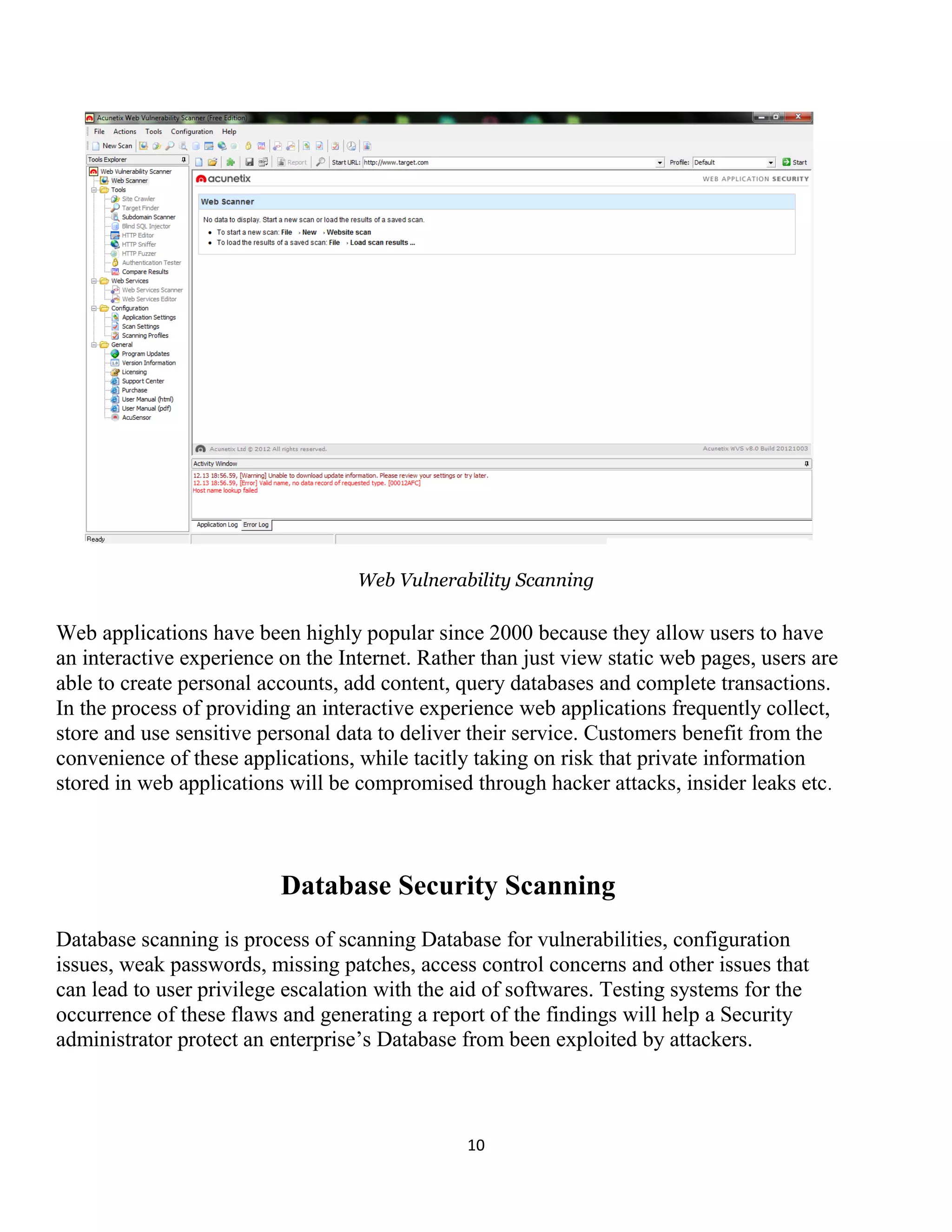 10
Web Vulnerability Scanning
Web applications have been highly popular since 2000 because they allow users to have
an interactive experience on the Internet. Rather than just view static web pages, users are
able to create personal accounts, add content, query databases and complete transactions.
In the process of providing an interactive experience web applications frequently collect,
store and use sensitive personal data to deliver their service. Customers benefit from the
convenience of these applications, while tacitly taking on risk that private information
stored in web applications will be compromised through hacker attacks, insider leaks etc.
Database Security Scanning
Database scanning is process of scanning Database for vulnerabilities, configuration
issues, weak passwords, missing patches, access control concerns and other issues that
can lead to user privilege escalation with the aid of softwares. Testing systems for the
occurrence of these flaws and generating a report of the findings will help a Security
administrator protect an enterprise’s Database from been exploited by attackers.
 