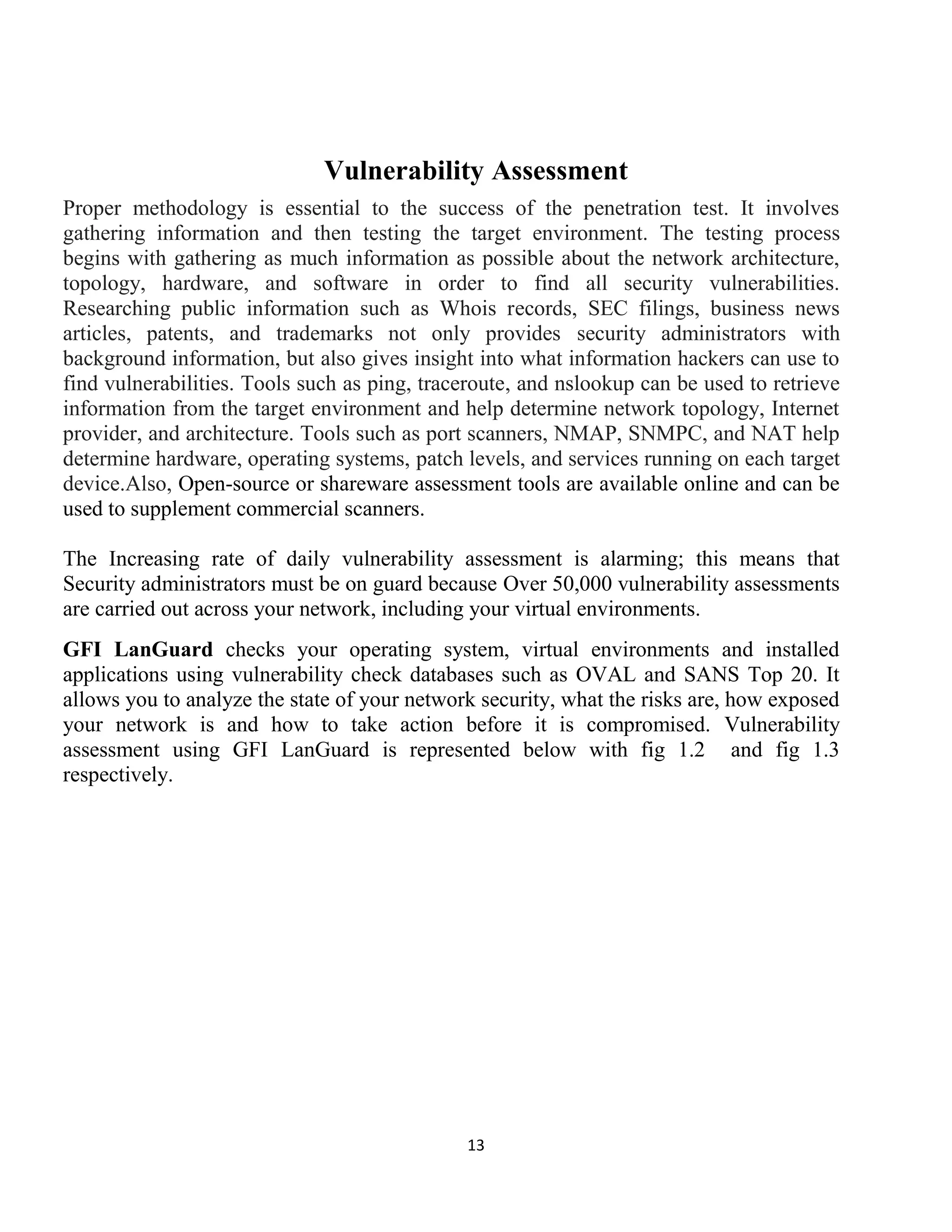 13
Vulnerability Assessment
Proper methodology is essential to the success of the penetration test. It involves
gathering information and then testing the target environment. The testing process
begins with gathering as much information as possible about the network architecture,
topology, hardware, and software in order to find all security vulnerabilities.
Researching public information such as Whois records, SEC filings, business news
articles, patents, and trademarks not only provides security administrators with
background information, but also gives insight into what information hackers can use to
find vulnerabilities. Tools such as ping, traceroute, and nslookup can be used to retrieve
information from the target environment and help determine network topology, Internet
provider, and architecture. Tools such as port scanners, NMAP, SNMPC, and NAT help
determine hardware, operating systems, patch levels, and services running on each target
device.Also, Open-source or shareware assessment tools are available online and can be
used to supplement commercial scanners.
The Increasing rate of daily vulnerability assessment is alarming; this means that
Security administrators must be on guard because Over 50,000 vulnerability assessments
are carried out across your network, including your virtual environments.
GFI LanGuard checks your operating system, virtual environments and installed
applications using vulnerability check databases such as OVAL and SANS Top 20. It
allows you to analyze the state of your network security, what the risks are, how exposed
your network is and how to take action before it is compromised. Vulnerability
assessment using GFI LanGuard is represented below with fig 1.2 and fig 1.3
respectively.
 