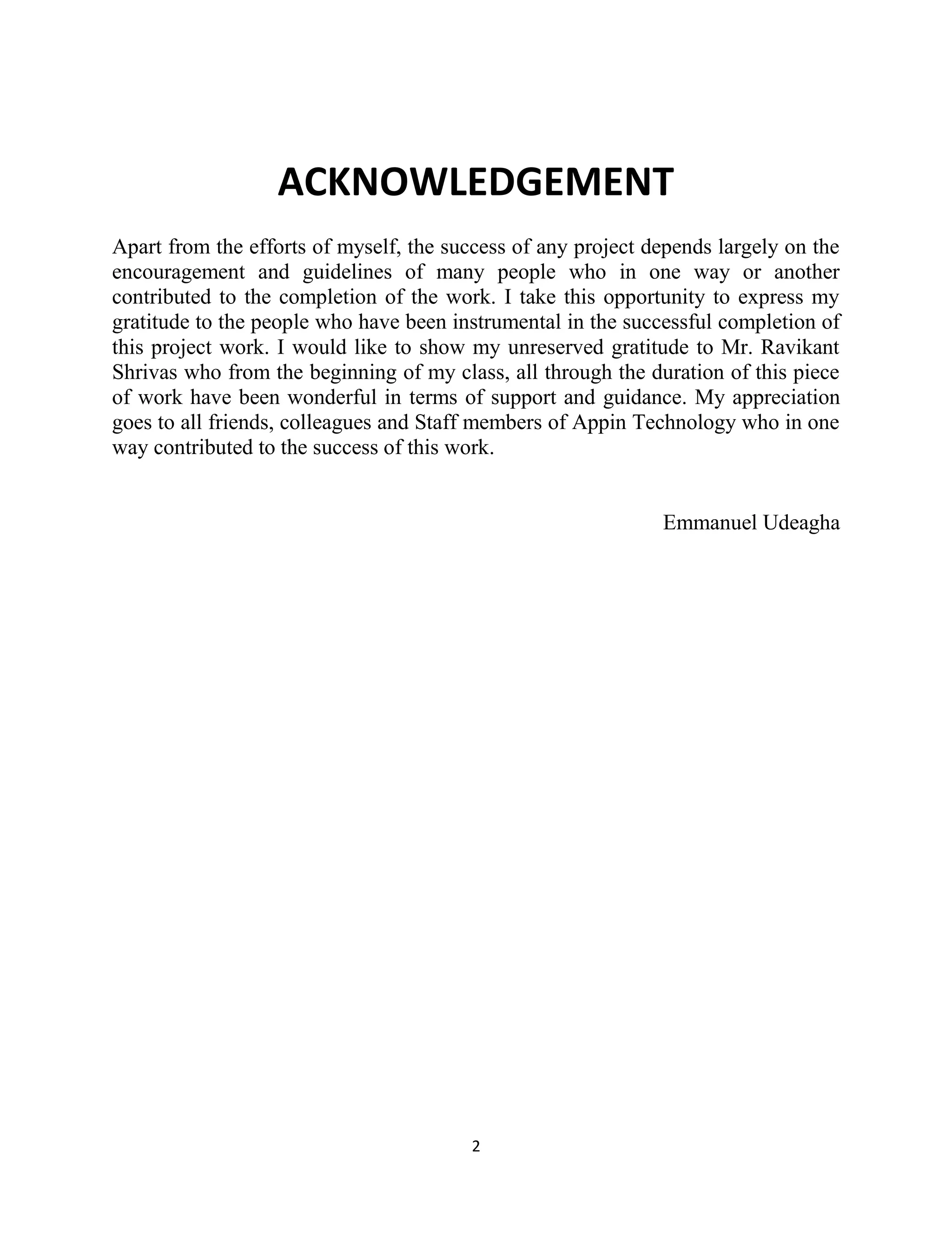 2
ACKNOWLEDGEMENT
Apart from the efforts of myself, the success of any project depends largely on the
encouragement and guidelines of many people who in one way or another
contributed to the completion of the work. I take this opportunity to express my
gratitude to the people who have been instrumental in the successful completion of
this project work. I would like to show my unreserved gratitude to Mr. Ravikant
Shrivas who from the beginning of my class, all through the duration of this piece
of work have been wonderful in terms of support and guidance. My appreciation
goes to all friends, colleagues and Staff members of Appin Technology who in one
way contributed to the success of this work.
Emmanuel Udeagha
 