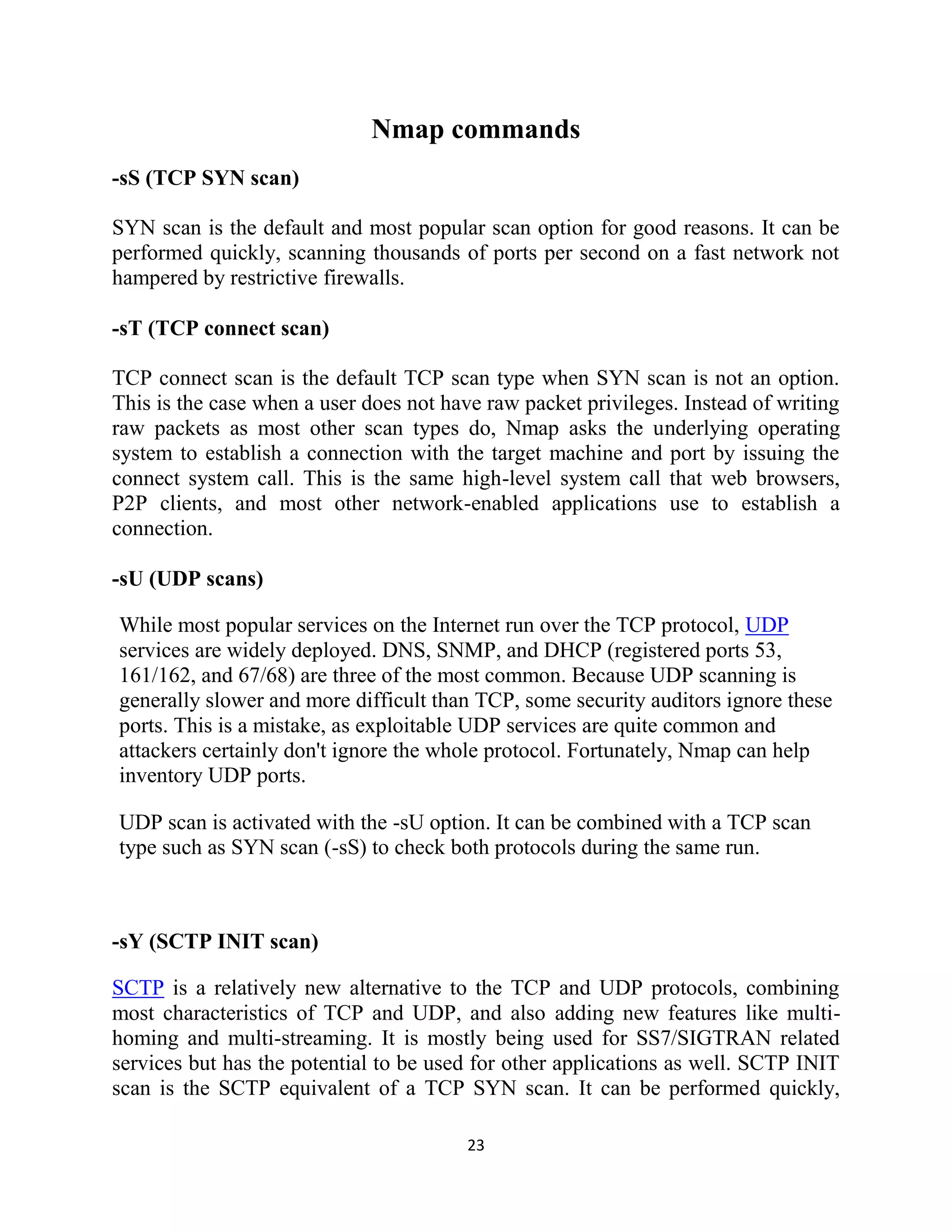 23
Nmap commands
-sS (TCP SYN scan)
SYN scan is the default and most popular scan option for good reasons. It can be
performed quickly, scanning thousands of ports per second on a fast network not
hampered by restrictive firewalls.
-sT (TCP connect scan)
TCP connect scan is the default TCP scan type when SYN scan is not an option.
This is the case when a user does not have raw packet privileges. Instead of writing
raw packets as most other scan types do, Nmap asks the underlying operating
system to establish a connection with the target machine and port by issuing the
connect system call. This is the same high-level system call that web browsers,
P2P clients, and most other network-enabled applications use to establish a
connection.
-sU (UDP scans)
While most popular services on the Internet run over the TCP protocol, UDP
services are widely deployed. DNS, SNMP, and DHCP (registered ports 53,
161/162, and 67/68) are three of the most common. Because UDP scanning is
generally slower and more difficult than TCP, some security auditors ignore these
ports. This is a mistake, as exploitable UDP services are quite common and
attackers certainly don't ignore the whole protocol. Fortunately, Nmap can help
inventory UDP ports.
UDP scan is activated with the -sU option. It can be combined with a TCP scan
type such as SYN scan (-sS) to check both protocols during the same run.
-sY (SCTP INIT scan)
SCTP is a relatively new alternative to the TCP and UDP protocols, combining
most characteristics of TCP and UDP, and also adding new features like multi-
homing and multi-streaming. It is mostly being used for SS7/SIGTRAN related
services but has the potential to be used for other applications as well. SCTP INIT
scan is the SCTP equivalent of a TCP SYN scan. It can be performed quickly,
 