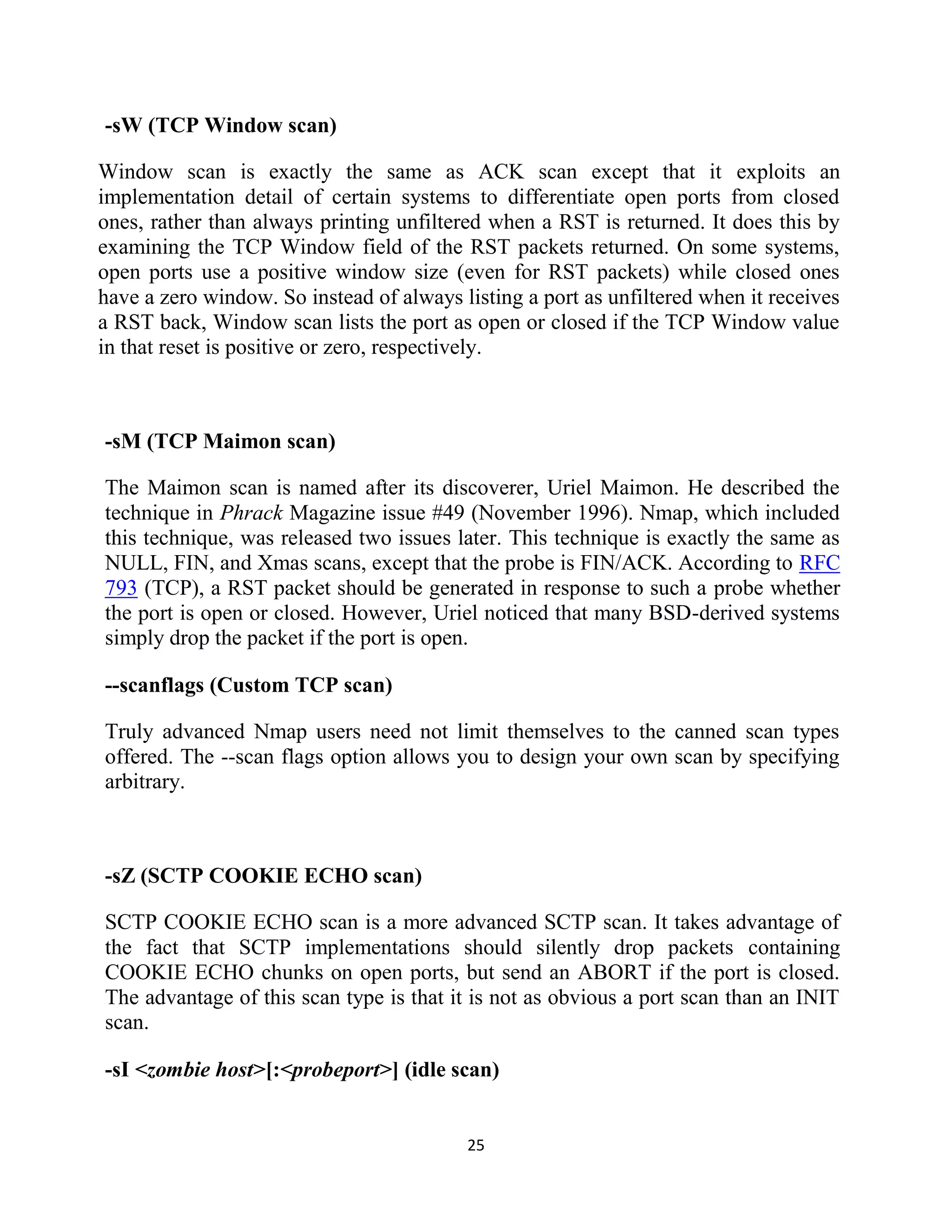 25
-sW (TCP Window scan)
Window scan is exactly the same as ACK scan except that it exploits an
implementation detail of certain systems to differentiate open ports from closed
ones, rather than always printing unfiltered when a RST is returned. It does this by
examining the TCP Window field of the RST packets returned. On some systems,
open ports use a positive window size (even for RST packets) while closed ones
have a zero window. So instead of always listing a port as unfiltered when it receives
a RST back, Window scan lists the port as open or closed if the TCP Window value
in that reset is positive or zero, respectively.
-sM (TCP Maimon scan)
The Maimon scan is named after its discoverer, Uriel Maimon. He described the
technique in Phrack Magazine issue #49 (November 1996). Nmap, which included
this technique, was released two issues later. This technique is exactly the same as
NULL, FIN, and Xmas scans, except that the probe is FIN/ACK. According to RFC
793 (TCP), a RST packet should be generated in response to such a probe whether
the port is open or closed. However, Uriel noticed that many BSD-derived systems
simply drop the packet if the port is open.
--scanflags (Custom TCP scan)
Truly advanced Nmap users need not limit themselves to the canned scan types
offered. The --scan flags option allows you to design your own scan by specifying
arbitrary.
-sZ (SCTP COOKIE ECHO scan)
SCTP COOKIE ECHO scan is a more advanced SCTP scan. It takes advantage of
the fact that SCTP implementations should silently drop packets containing
COOKIE ECHO chunks on open ports, but send an ABORT if the port is closed.
The advantage of this scan type is that it is not as obvious a port scan than an INIT
scan.
-sI <zombie host>[:<probeport>] (idle scan)
 