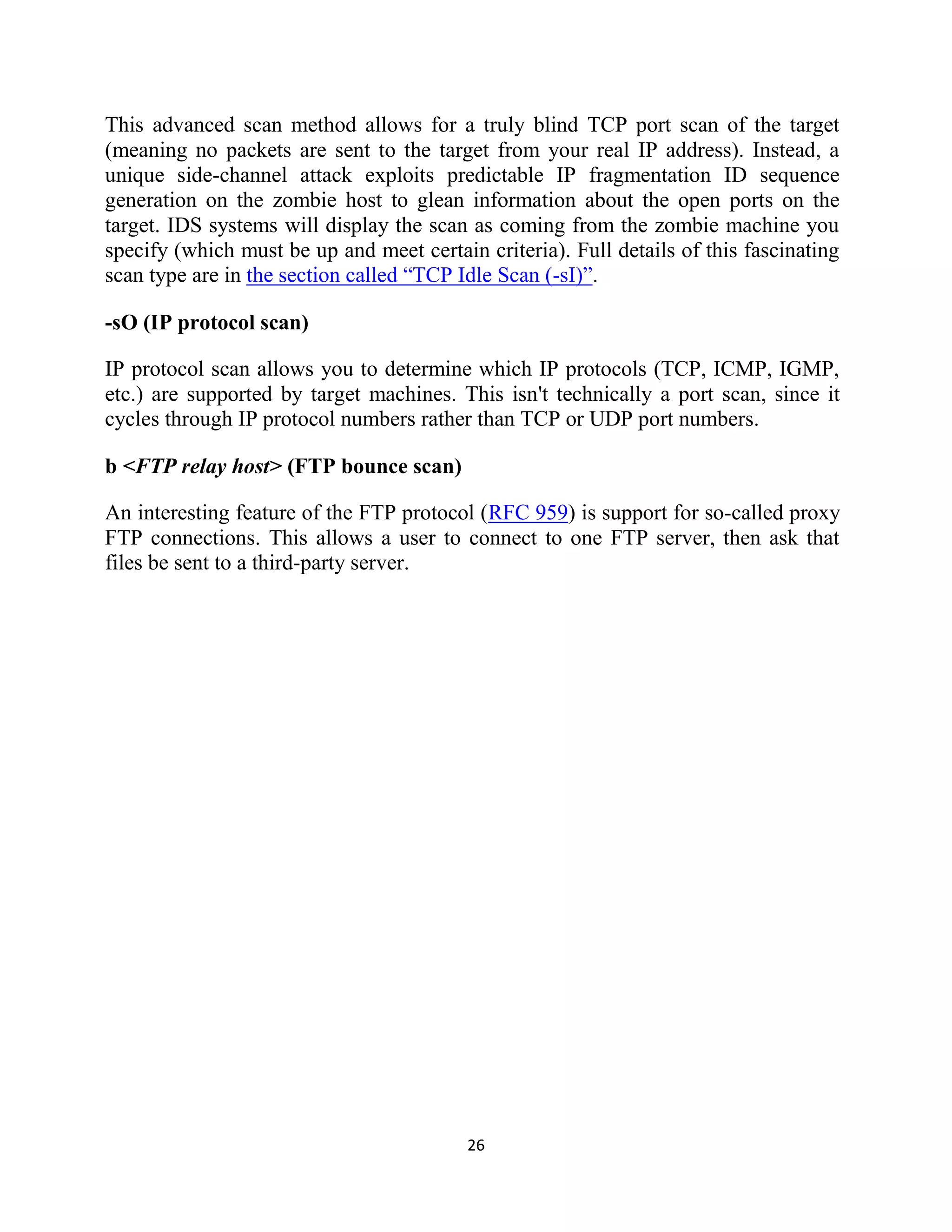 26
This advanced scan method allows for a truly blind TCP port scan of the target
(meaning no packets are sent to the target from your real IP address). Instead, a
unique side-channel attack exploits predictable IP fragmentation ID sequence
generation on the zombie host to glean information about the open ports on the
target. IDS systems will display the scan as coming from the zombie machine you
specify (which must be up and meet certain criteria). Full details of this fascinating
scan type are in the section called ―TCP Idle Scan (-sI)‖.
-sO (IP protocol scan)
IP protocol scan allows you to determine which IP protocols (TCP, ICMP, IGMP,
etc.) are supported by target machines. This isn't technically a port scan, since it
cycles through IP protocol numbers rather than TCP or UDP port numbers.
b <FTP relay host> (FTP bounce scan)
An interesting feature of the FTP protocol (RFC 959) is support for so-called proxy
FTP connections. This allows a user to connect to one FTP server, then ask that
files be sent to a third-party server.
 