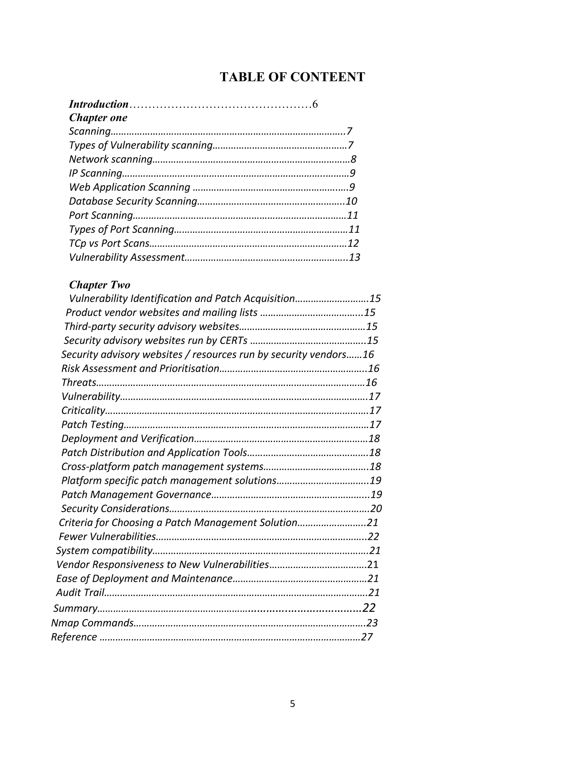 5
TABLE OF CONTEENT
Introduction…………………………………………6
Chapter one
Scanning……………………………………………………………………………..7
Types of Vulnerability scanning……………………………………………7
Network scanning…………………………………………………………………8
IP Scanning…………………………………………………………………..………9
Web Application Scanning ……………………………………………….….9
Database Security Scanning………………………………………………..10
Port Scanning………………………………………………………………………11
Types of Port Scanning…………………………………………………………11
TCp vs Port Scans…………………………………………………………………12
Vulnerability Assessment……………………………………………………..13
Chapter Two
Vulnerability Identification and Patch Acquisition……………………….15
Product vendor websites and mailing lists ………………………………...15
Third-party security advisory websites…………………………………………15
Security advisory websites run by CERTs ……………………………………..15
Security advisory websites / resources run by security vendors……16
Risk Assessment and Prioritisation………………………………………………..16
Threats…………………………………………………………………………………………16
Vulnerability………………………………………………………………………………….17
Criticality……………………………………………………………………………………….17
Patch Testing…………………………………………………………………………………17
Deployment and Verification…………………………………………………………18
Patch Distribution and Application Tools……………………………………….18
Cross-platform patch management systems………………………………….18
Platform specific patch management solutions……………………………..19
Patch Management Governance…………………………………………………...19
Security Considerations………………………………………………………………….20
Criteria for Choosing a Patch Management Solution……………………..21
Fewer Vulnerabilities……………………………………………………………………..22
System compatibility……………………………………………………………………….21
Vendor Responsiveness to New Vulnerabilities……………………………….21
Ease of Deployment and Maintenance……………………………………………21
Audit Trail……………………………………………………………………………………….21
Summary…………………………………………………………….……………………22
Nmap Commands…………………………………………………………………………….23
Reference ………………………………………………………………………………………27
 