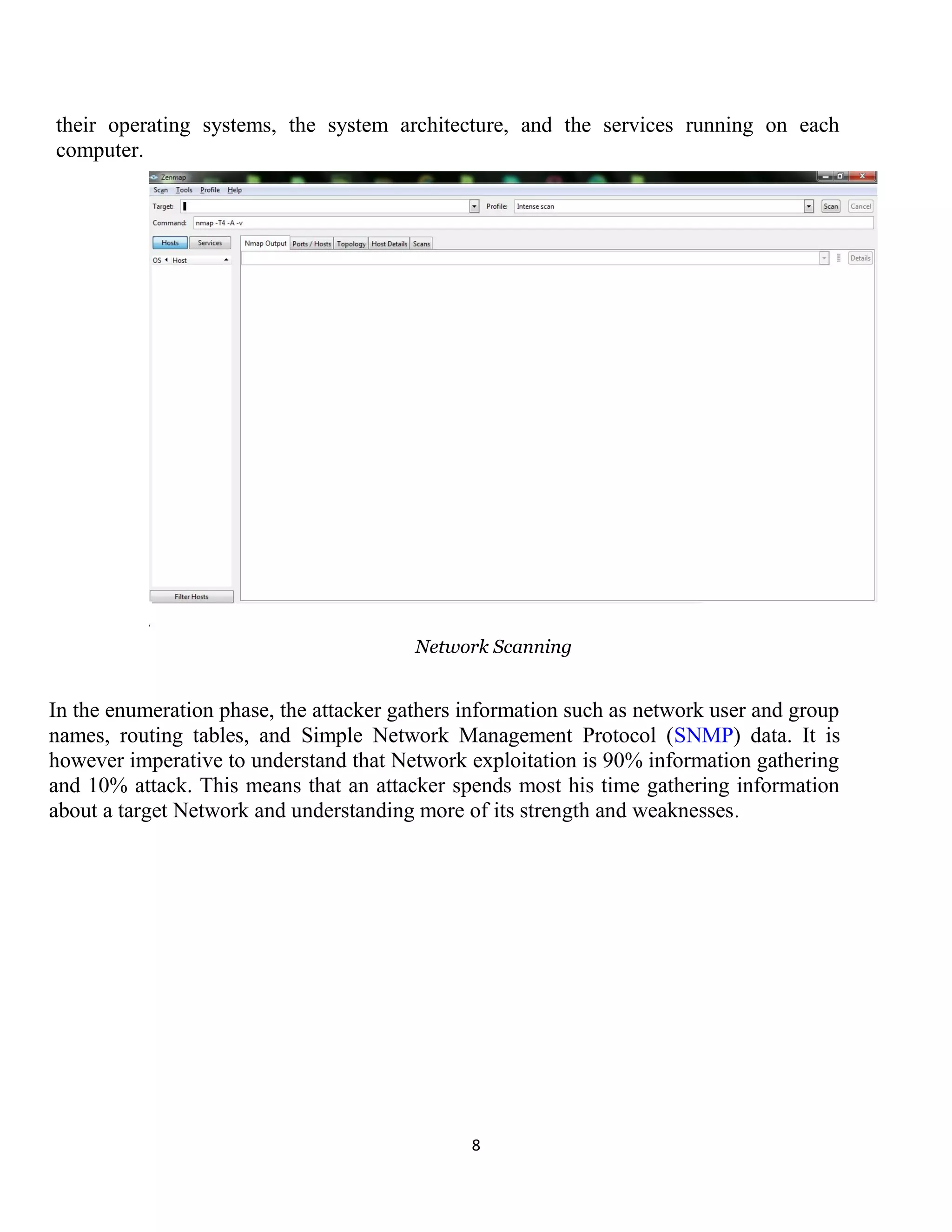 8
their operating systems, the system architecture, and the services running on each
computer.
Network Scanning
In the enumeration phase, the attacker gathers information such as network user and group
names, routing tables, and Simple Network Management Protocol (SNMP) data. It is
however imperative to understand that Network exploitation is 90% information gathering
and 10% attack. This means that an attacker spends most his time gathering information
about a target Network and understanding more of its strength and weaknesses.
 