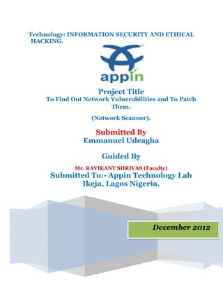 Technology: INFORMATION SECURITY AND ETHICAL
HACKING.
December 2012
Project Title
To Find Out Network Vulnerabilities and To Patch
Them.
(Network Scanner).
Submitted By
Emmanuel Udeagha
Guided By
Mr. RAVIKANT SHRIVAS (Faculty)
Submitted To:- Appin Technology Lab
Ikeja, Lagos Nigeria.
 