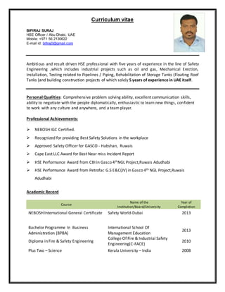 Curriculum vitae
BIFIRAJ SURAJ
HSE Officer / Abu Dhabi, UAE
Mobile: +971 56 2130622
E-mail id: bifiraj0@gmail.com
Ambitious and result driven HSE professional with five years of experience in the line of Safety
Engineering ,which includes industrial projects such as oil and gas, Mechanical Erection,
Installation, Testing related to Pipelines / Piping, Rehabilitation of Storage Tanks (Floating Roof
Tanks )and building construction projects of which solely 5 years of experience in UAE itself.
Personal Qualities: Comprehensive problem solving ability, excellent communication skills,
ability to negotiate with the people diplomatically, enthusiastic to learn new things, confident
to work with any culture and anywhere, and a team player.
Professional Achievements:
 NEBOSH IGC Certified.
 Recognized for providing Best Safety Solutions in the workplace
 Approved Safety Officer for GASCO - Habshan, Ruwais
 Cape East LLC Award for Best Near miss Incident Report
 HSE Performance Award from CBI in Gasco 4thNGL Project,Ruwais Adudhabi
 HSE Performance Award from Petrofac G.S E&C(JV) in Gasco 4th NGL Project,Ruwais
Adudhabi
Academic Record
Course
Name of the
Institution/Board/University
Year of
Completion
NEBOSH International General Certificate Safety World-Dubai 2013
Bachelor Programme In Business
Administration (BPBA)
International School Of
Management Education
2013
Diploma in Fire & Safety Engineering
College Of Fire & Industrial Safety
Engineering(C-FACE)
2010
Plus Two – Science Kerala University – India 2008
 