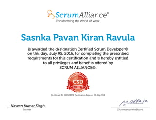 Sasnka Pavan Kiran Ravula
is awarded the designation Certified Scrum Developer®
on this day, July 05, 2016, for completing the prescribed
requirements for this certification and is hereby entitled
to all privileges and benefits offered by
SCRUM ALLIANCE®.
Certificant ID: 000528378 Certification Expires: 05 July 2018
Naveen Kumar Singh
Trainer Chairman of the Board
 