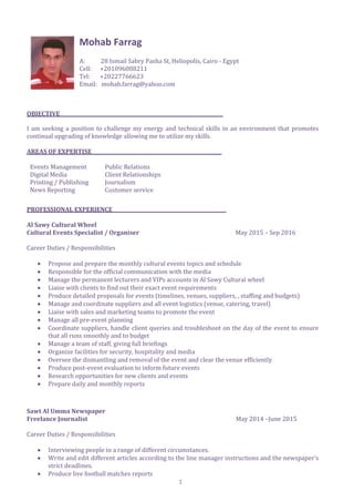 1
Mohab Farrag
A: 28 Ismail Sabry Pasha St, Heliopolis, Cairo - Egypt
Cell: +201096088211
Tel: +20227766623
Email: mohab.farrag@yahoo.com
OBJECTIVE
I am seeking a position to challenge my energy and technical skills in an environment that promotes
continual upgrading of knowledge allowing me to utilize my skills.
AREAS OF EXPERTISE
Events Management Public Relations
Digital Media Client Relationships
Printing / Publishing Journalism
News Reporting Customer service
PROFESSIONAL EXPERIENCE
Al Sawy Cultural Wheel
Cultural Events Specialist / Organiser May 2015 – Sep 2016
Career Duties / Responsibilities
 Propose and prepare the monthly cultural events topics and schedule
 Responsible for the official communication with the media
 Manage the permanent lecturers and VIPs accounts in Al Sawy Cultural wheel
 Liaise with clients to find out their exact event requirements
 Produce detailed proposals for events (timelines, venues, suppliers, , staffing and budgets)
 Manage and coordinate suppliers and all event logistics (venue, catering, travel)
 Liaise with sales and marketing teams to promote the event
 Manage all pre-event planning
 Coordinate suppliers, handle client queries and troubleshoot on the day of the event to ensure
that all runs smoothly and to budget
 Manage a team of staff, giving full briefings
 Organize facilities for security, hospitality and media
 Oversee the dismantling and removal of the event and clear the venue efficiently
 Produce post-event evaluation to inform future events
 Research opportunities for new clients and events
 Prepare daily and monthly reports
Sawt Al Umma Newspaper
Freelance Journalist May 2014 –June 2015
Career Duties / Responsibilities
 Interviewing people in a range of different circumstances.
 Write and edit different articles according to the line manager instructions and the newspaper’s
strict deadlines.
 Produce live football matches reports
 