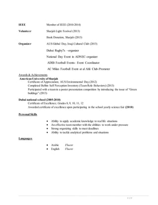 3 of 3
IEEE Member of IEEE (2010-2014)
Volunteer Sharjah Light Festival (2013)
Book Donation, Sharjah (2013)
Organizer AUS Global Day,Iraqi Cultural Club (2013)
Dubai Rugby7s –organizer
National Day Event in ADNEC-organizer
ADIB Football Events- Event Coordinator
AC Milan Football Event at al Ahli Club-Promoter
Awards & Achievements
American University ofSharjah
Certificate of Appreciation; AUS Environmental Day (2012)
Completed Belbin Self Perception Inventory (Team Role Behaviors) (2013)
Participated with a team in a poster presentation competition by introducing the issue of “Green
buildings”.(2013)
Dubai national school (2005-2010)
Certificate of Excellence; Grades 8, 9, 10, 11, 12
Awarded certificate of excellence upon participating in the school yearly science fair (2010)
Personal Skills
 Ability to apply academic knowledge to reallife situations
 An effective team member with the abilities to work under pressure
 Strong organizing skills to meet deadlines
 Ability to tackle analytical problems and situations
Languages
 Arabic Fluent
 English Fluent
 