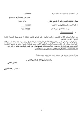 3
6.‫السنوية‬ ‫النجمة‬ ‫اإلحتياجات‬ ‫النقل‬ ‫تكلفة‬=.2222
‫عن‬ ‫عبارة‬(222‫طن‬×22‫جنية‬)
‫التشغيل‬ ‫التكاليف‬ ‫إجمالى‬‫و‬‫التمويل‬‫للوضع‬‫المقترح‬=082.26
÷‫النجمة‬ + ‫للهندسية‬ ‫المخطط‬ ‫الصاج‬ ‫كمية‬=2022
‫متوسط‬‫تكلفه‬‫نقل‬ + ‫قص‬ ‫الطن‬222,22‫جنيه‬
-‫ال‬‫ــــــــــــــــــــــــ‬‫رأى‬
‫للتشغيل‬ ‫الالزمة‬ ‫المساحة‬ ‫إهمال‬ ‫مع‬‫تقدر‬ ‫والتى‬ ‫الماكينة‬ ‫وتركيب‬‫ل‬‫الالزمة‬ ‫المساحة‬ ‫حيث‬ ‫أخرى‬ ‫إستثمارية‬ ‫تكاليف‬ ‫ها‬
‫عن‬ ‫التقل‬ ‫للتشغيل‬022‫متر‬.
‫مث‬ ‫المتنوعة‬ ‫الشركات‬ ‫على‬ ً‫ا‬‫إعتماد‬ ‫والتشريح‬ ‫للقص‬ ‫الحالى‬ ‫الوضع‬ ‫أن‬ ‫نرى‬‫ل‬‫وكذلك‬ ) ‫كاما‬ / ‫الهندسية‬ / ‫يونيفرسال‬ (
‫خارجية‬ ‫أو‬ ‫محلية‬ ‫سواء‬ ) ‫اإلستخدام‬ ‫حسب‬ ‫قص‬ ( ‫المطلوبة‬ ‫المقاسات‬ ‫حسب‬ ‫بالتوريد‬ ‫تقوم‬ ‫مصادر‬ ‫من‬ ‫الشراء‬‫من‬ ‫أفضل‬
‫أقتناء‬‫الديكويلر‬ ‫قص‬ ‫ماكينة‬‫بالرغم‬‫من‬‫أ‬‫ننا‬. ‫الشركتين‬ ‫فى‬ ‫طلبها‬ ‫يمكن‬ ‫كمية‬ ‫أقصى‬ ‫على‬ ‫الحالى‬ ‫الوضع‬ ‫تكلفة‬ ‫أحتسبنا‬
‫تو‬ ‫وال‬‫تهديدات‬ ‫جد‬‫للتحكم‬‫للقص‬ ‫الحالية‬ ‫الموردين‬ ‫جهة‬ ‫من‬ ‫الشركة‬ ‫فى‬.
‫النهائى‬ ‫والرأى‬‫متروك‬. ً‫ا‬‫مناسب‬ ‫ترونه‬ ‫وما‬ ‫الالزم‬ ‫إلتخاذ‬ ‫سيادتكم‬ ‫على‬
,,, ‫والتقدير‬ ‫اإلحترام‬ ‫فائق‬ ‫بقبول‬ ‫وتفضلوا‬
‫المالى‬ ‫المدير‬
‫فاروق‬ ‫خالد‬ / ‫محاسب‬
 