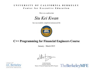 U N I V E R S I T Y O F C A L I F O R N I A B E R K E L E Y
C e n t e r f o r E x e c u t i v e E d u c a t i o n
This is to confirm that
Siu Kei Kwan
has successfully completed and passed the
C++ Programming for Financial Engineers Course
January – March 2015
Linda Kreitzman
Executive Director
Master of Financial Engineering (MFE) Program
 