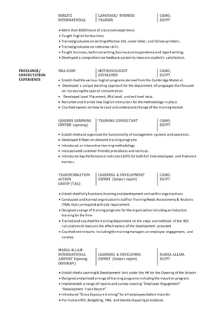 BERLITZ
INTERNATIONAL
LANGUAGE/ BUSINESS
TRAINER
CAIRO,
EGYPT
 More than 6000 hours of classroomexperience.
 Taught English for business
 Trained graduates on writingeffective CVs, cover letter, and followup letters.
 Trained graduates on interview skills.
 Taught business, technical writing,businesscorrespondenceand report writing.
 Developed a comprehensive feedback system to measure student’s satisfaction.
FREELANCE/
CONSULTATION
EXPERIENCE
SIRA CORP METHODOLOGIST
DEVELOPER
CAIRO,
EGYPT
 Established the various English programs derived from the Cambridge Material.
 Developed a uniqueteaching approach for the department of Languages that focused
on increasingthespan of concentration.
 Developed Level Placement, Mid Level, and exit level tests.
 Recruited and trained new English instructors for the methodology in place.
 Coached owners on how to read and understand change of the trainingmarket.
LEADERS LEARNING
CENTER (opening)
TRAINING CONSULTANT CAIRO,
EGYPT
 Established and organized the functionality of management systems and operation.
 Developed Fifteen on-demand trainingprograms
 Introduced an interactivelearningmethodology
 Incorporated customer friendly procedures and services.
 Introduced Key Performance Indicators (KPI) for both full time employees and freelance
trainers.
TRANSFORMATION
ACTION
GROUP (TAG)
LEARNING & DEVELOPMENT
EXPERT (Subject expert)
CAIRO,
EGYPT
 Established fully functional trainingand development unit within organizations
 Conducted and trained organization’s staff on TrainingNeeds Assessments & Analysis
(TNA) that correspond with job requirement.
 Designed a range of trainingprograms for the organization includingan induction
trainingfor the firm
 Trained and coached the trainingdepartment on the steps and methods of the ROI
calculationsto measure the effectiveness of the development provided
 Coached entire teams includingthetrainingmanagers on employee engagement, and
surveys.
MARSA ALLAM
INTERNATIONAL
AIRPORT Opening
(KHURAFI)
LEARNING & DEVELOPING
EXPERT (Subject expert)
MARSA ALLAM,
EGYPT
 Established a Learning& Development Unit under the HR for the Opening of the Airport
 Designed and piloted a range of trainingprograms includingtheinduction program.
 Implemented a range of reports and survey covering “Employee Engagement”
“Development Track Record”
 Introduced “Cross Exposure training”for all employees before transfer.
 Put in placeROI, Budgeting, TNA, and Standard quality procedures.
 
