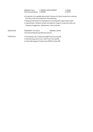 ORANGE France
Telecommunications
PEOPLE DEVELOPMENT
EXPERT
CAIRO,
EGYPT
 Conducted trainingNeed Assessment / Analysis for Sixty Fivepositions covering
One Thousand Five Hundred full-timeemployees.
 Designed, delivered trainingprograms accordingto the organization’s goal.
 Implemented a feedback system and applied a rangeof surveys that measures
Employee Engagement, development and satisfaction.
EDUCATION UNIVERSITY OF LAGOS NIGERIA, LAGOS
 Faculty of Engineering (Communications)
Certification  Certified Business Professional (CBP) Track TrainingUSA
 Certified Corporate Trainer (CCT) Track TrainingUSA
 Project Management Professional (PMP) fromthe PMI
 