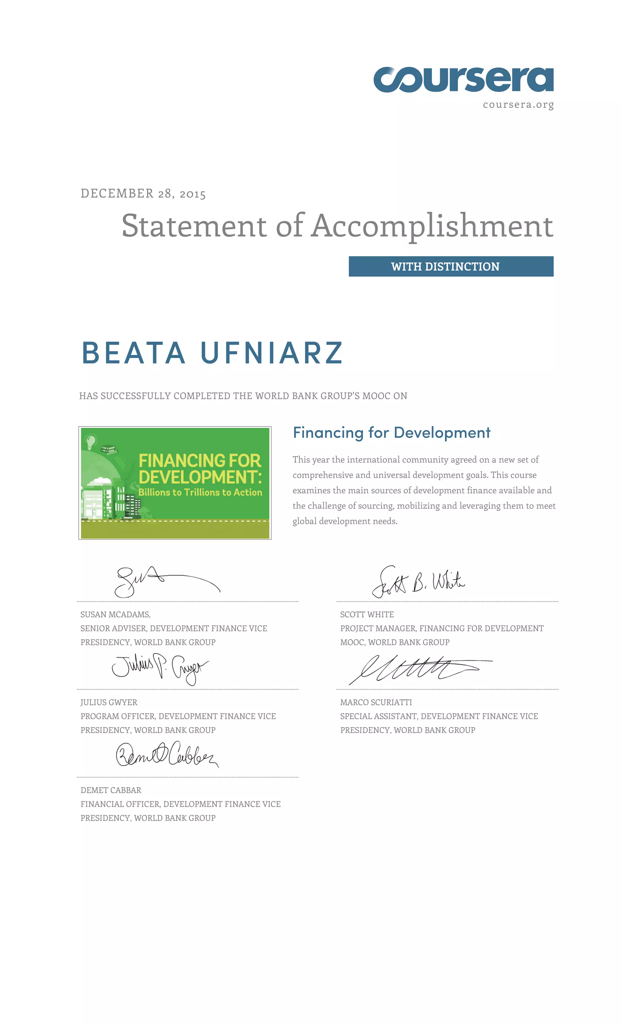 coursera.org
Statement of Accomplishment
WITH DISTINCTION
DECEMBER 28, 2015
BEATA UFNIARZ
HAS SUCCESSFULLY COMPLETED THE WORLD BANK GROUP'S MOOC ON
Financing for Development
This year the international community agreed on a new set of
comprehensive and universal development goals. This course
examines the main sources of development finance available and
the challenge of sourcing, mobilizing and leveraging them to meet
global development needs.
SUSAN MCADAMS,
SENIOR ADVISER, DEVELOPMENT FINANCE VICE
PRESIDENCY, WORLD BANK GROUP
SCOTT WHITE
PROJECT MANAGER, FINANCING FOR DEVELOPMENT
MOOC, WORLD BANK GROUP
JULIUS GWYER
PROGRAM OFFICER, DEVELOPMENT FINANCE VICE
PRESIDENCY, WORLD BANK GROUP
MARCO SCURIATTI
SPECIAL ASSISTANT, DEVELOPMENT FINANCE VICE
PRESIDENCY, WORLD BANK GROUP
DEMET CABBAR
FINANCIAL OFFICER, DEVELOPMENT FINANCE VICE
PRESIDENCY, WORLD BANK GROUP