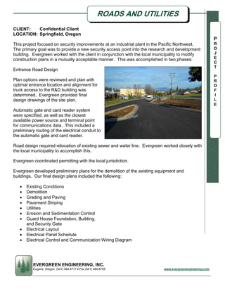 EVERGREEN ENGINEERING, INC.
Eugene, Oregon (541) 484-4771  Fax (541) 484-6759 www.evergreenengineering.com
ROADS AND UTILITIES
CLIENT: Confidential Client
LOCATION: Springfield, Oregon
This project focused on security improvements at an industrial plant in the Pacific Northwest.
The primary goal was to provide a new security access point into the research and development
building. Evergreen worked with the client in conjunction with the local municipality to modify
construction plans in a mutually acceptable manner. This was accomplished in two phases:
Entrance Road Design
Plan options were reviewed and plan with
optimal entrance location and alignment for
truck access to the R&D building was
determined. Evergreen provided final
design drawings of the site plan.
Automatic gate and card reader system
were specified, as well as the closest
available power source and terminal point
for communications data. This included a
preliminary routing of the electrical conduit to
the automatic gate and card reader.
Road design required relocation of existing sewer and water line. Evergreen worked closely with
the local municipality to accomplish this.
Evergreen coordinated permitting with the local jurisdiction.
Evergreen developed preliminary plans for the demolition of the existing equipment and
buildings. Our final design plans included the following:
 Existing Conditions
 Demolition
 Grading and Paving
 Pavement Striping
 Utilities
 Erosion and Sedimentation Control
 Guard House Foundation, Building,
and Security Gate
 Electrical Layout
 Electrical Panel Schedule
 Electrical Control and Communication Wiring Diagram
P
R
O
J
E
C
T
P
R
O
F
I
L
E
 