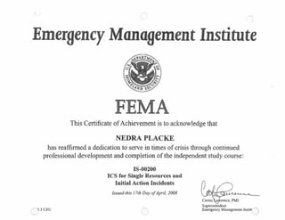 Emergency Management Institute
4~ART4
A
This Certificate ofAchievement is to acknowledge that
NEDRA PLACKE
has reaffirmed a dedication to serve in times of crisis through continued
professional development and completion of the independent study course:
IS-00200
ICS for Single Resources and
QO.3 CEU
Initial Action Incidents
Issued this 17th Day ofApril, 2008
0
Cortez taj.’rence,
Superintendent
Emergency Management Instit!~~
 