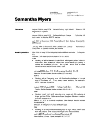 15018 Elk Road
Mound Valley, KS 67354
Phone 620-778-4777
E-mail
samanthajo_myers@yahoo.com
Samantha Myers
Education August 2000 to May 2004 Labette County High School Altamont KS
High School Diploma
August 2004 to May 2006 Coffeyville Com. College Coffeyville KS
Associates of Science; EMT-B license
July 2007 to December 2008 Neosho County Com College Chanute KS
LPN license
January 2009 to December 2009 Labette Com. College Parsons KS
Associates of Applied Science; RN license
Work experience May 2004 to May 2006 Coffeyville Regional Medical Center Coffeyville
KS
Director: Gale Keith phone number: 620-251-1200
CNA
• Working on a busy Medical Surgical floor helping with patient care and
unit duties. Also worked as a ward clerk for the same floor, putting in
orders and answering phones. As a CNA I would float to other
departments as needed due to patient load.
January 2006 to June 2010 Erie Emergency Care Unit Erie KS
Director: Richard Corwin phone number: 620-244-3852
EMT-I
• Working with a Paramedic on a fully functional ambulance in the rual
area of Southeast KS. Doing patient cares, assisting the paramedic
within my scope of practice.
August 2008 to August 2009 Heritage Health Care Chanute KS
Director: Barbie Baughn phone number: 620-431-4151
LPN
• Working mostly night shift being the only nurse with 35+ patients at
times, and two CNAs. Doing wound care dressings, Medicare charting,
and daily assessments.
March 29, 2010 to Currently employed Jane Phillips Medical Center
Bartlesville OK
Director: Jill Mills phone number: 918-331-7200
RN
• Working on a busy medical telemetry floor at night with a patient load
from 4-8 patients. With occasional charge nurse responsibilities.
July 6, 2011 Transferred from Medical/Telemetry to ER
Director Rita Johnson Phone number 918-331-7200
 