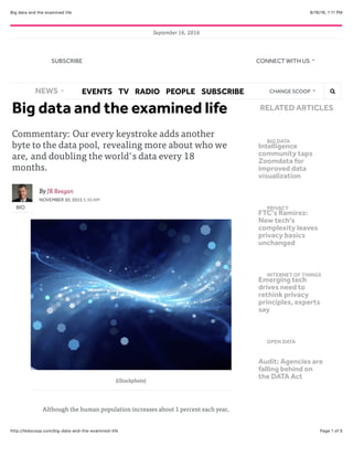 9/16/16, 1:11 PMBig data and the examined life
Page 1 of 5http://fedscoop.com/big-data-and-the-examined-life
September 16, 2016
​Big data and the examined life
Commentary: Our every keystroke adds another
byte to the data pool, revealing more about who we
are, and doubling the world's data every 18
months.
BIO
By JR Reagan
NOVEMBER 30, 2015 5:30 AM
(iStockphoto)
Although the human population increases about 1 percent each year,
BIG DATA
Intelligence
community taps
Zoomdata for
improved data
visualization
PRIVACY
FTC's Ramirez:
New tech's
complexity leaves
privacy basics
unchanged
INTERNET OF THINGS
Emerging tech
drives need to
rethink privacy
principles, experts
say
OPEN DATA
Audit: Agencies are
falling behind on
the DATA Act
RELATED ARTICLES
NEWS EVENTS TV RADIO PEOPLE SUBSCRIBE CHANGE SCOOP !"
SUBSCRIBE CONNECT WITH US
 
