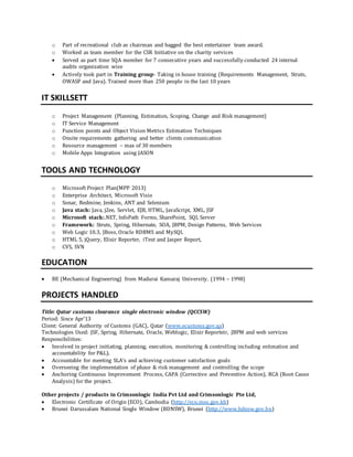 o Part of recreational club as chairman and bagged the best entertainer team award.
o Worked as team member for the CSR Initiative on the charity services
 Served as part time SQA member for 7 consecutive years and successfully conducted 24 internal
audits organization wise
 Actively took part in Training group- Taking in house training (Requirements Management, Struts,
OWASP and Java). Trained more than 250 people in the last 10 years
IT SKILLSETT
o Project Management (Planning, Estimation, Scoping, Change and Risk management)
o IT Service Management
o Function points and Object Vision Metrics Estimation Techniques
o Onsite requirements gathering and better clients communication
o Resource management – max of 30 members
o Mobile Apps Integration using JASON
TOOLS AND TECHNOLOGY
o Microsoft Project Plan(MPP 2013)
o Enterprise Architect, Microsoft Visio
o Sonar, Redmine, Jenkins, ANT and Selenium
o Java stack: Java, j2ee, Servlet, EJB, HTML, JavaScript, XML, JSF
o Microsoft stack:.NET, InfoPath Forms, SharePoint, SQL Server
o Framework: Struts, Spring, Hibernate, SOA, JBPM, Design Patterns, Web Services
o Web Logic 10.3, JBoss, Oracle RDBMS and MySQL
o HTML 5, jQuery, Elixir Reporter, iText and Jasper Report,
o CVS, SVN
EDUCATION
 BE (Mechanical Engineering) from Madurai Kamaraj University. (1994 – 1998)
PROJECTS HANDLED
Title: Qatar customs clearance single electronic window (QCCSW)
Period: Since Apr’13
Client: General Authority of Customs (GAC), Qatar (www.ecustoms.gov.qa)
Technologies Used: JSF, Spring, Hibernate, Oracle, Weblogic, Elixir Reporteir, JBPM and web services
Responsibilities:
 Involved in project initiating, planning, execution, monitoring & controlling including estimation and
accountability for P&L).
 Accountable for meeting SLA’s and achieving customer satisfaction goals
 Overseeing the implementation of phase & risk management and controlling the scope
 Anchoring Continuous Improvement Process, CAPA (Corrective and Preventive Action), RCA (Root Cause
Analysis) for the project.
Other projects / products in Crimsonlogic India Pvt Ltd and Crimsonlogic Pte Ltd,
 Electronic Certificate of Origin (ECO), Cambodia (http://eco.moc.gov.kh)
 Brunei Darussalam National Single Window (BDNSW), Brunei (http://www.bdnsw.gov.bn)
 