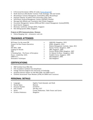  E-Divisional Secretariat (EDS), Sri Lanka (www.eds.gov.lk)
 North American (NA) Border Customs Trade Exchange, USA and Canada
 Mozambique Customs Management System(Moz CMS), Mozambique
 Payment Gateway for Indian Ports Association (IPA), India
 Solid Waste Disposal Management System (SWDMS), Mumbai
 Message Hub (MHub) and Translation Hub (THub), Singapore
 Document Management System (DMS) and Web content Management System(WCMS)
 Quick Search, Singapore
 Electronic Certificate of Origin (ECO), Singapore
 New Billing System (NBS), Singapore
Projects in NPN Communications, Chennai.
 Online Shopping Cart – eCommerce web site
TRAININGS ATTENDED
MS Project for the smart PM • SABCONS, Bangalore, 2015
Finance for Non Finance Executives • KPMG, Bangalore, 2014
PMP • Madras Management Institute, Qatar, 2011
ISO 9001: 2008 • Bureau Veritas, Bangalore, 2009
Leading for Results • SMG, Singapore, 2009
PMP • Process Works (PMI), Bangalore, 2007
6 Thinking Hats - The Power of Perception • Dr. Edward De Beno , Bangalore, 2005
Focus – Leadership skills • Franklin Covey, Singapore, 2005
CMMI V1.1 • QAI, Bangalore, 2006
Estimation Techniques • QAI, Bangalore
CERTIFICATIONS
 PMP Certified from PMI, USA
 ITIL Foundation Certified from Simplilearn
 Vantage Business English from University of Cambridge
 Qualified Internal Auditor for ISO 9001:2008 and CMMI Level 5
 Certified Assessment Team Member (ATM) for CMMI level 5 assessor.
PERSONAL DETAILS
 Languages English, Tamil, Kannada and Hindi
 Marital Status Married
 Passport Number Z1734372
 Date of Birth 20th May 1977
 Sports Cricket, Badminton, Table Tennis and Carom
 Location Preference Bangalore
 