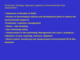 Production Geology Approach applied to Environmental Risk
Assessment
• Reduction of Number of Wells
• Review of technological options and development plans to reduce the
environmental impact of
•Production /injection management
• Water / Gas Handling
• Zero Discharge Policy
• Improvement in the technology Management Life cycle ( avoidance,
reduction, re-use, recycling, recovery, disposal)
• Novel control, monitoring and measurement environmental Oil & Gas
Solutions
 