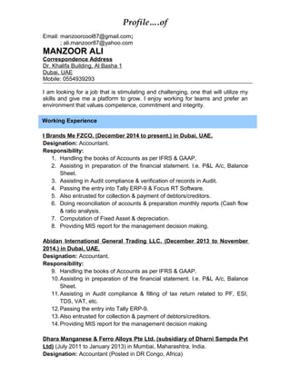 Profile….of
Email: manzoorcool87@gmail.com;
; ali.manzoor87@yahoo.com
MANZOOR ALI
Correspondence Address
Dr. Khalifa Building, Al Basha 1
Dubai, UAE
Mobile: 0554939293
I am looking for a job that is stimulating and challenging, one that will utilize my
skills and give me a platform to grow. I enjoy working for teams and prefer an
environment that values competence, commitment and integrity.
I Brands Me FZCO. (December 2014 to present.) in Dubai, UAE.
Designation: Accountant.
Responsibility:
1. Handling the books of Accounts as per IFRS & GAAP.
2. Assisting in preparation of the financial statement. I.e. P&L A/c, Balance
Sheet.
3. Assisting in Audit compliance & verification of records in Audit.
4. Passing the entry into Tally ERP-9 & Focus RT Software.
5. Also entrusted for collection & payment of debtors/creditors.
6. Doing reconciliation of accounts & preparation monthly reports (Cash flow
& ratio analysis.
7. Computation of Fixed Asset & depreciation.
8. Providing MIS report for the management decision making.
Abidan International General Trading LLC. (December 2013 to November
2014.) in Dubai, UAE.
Designation: Accountant.
Responsibility:
9. Handling the books of Accounts as per IFRS & GAAP.
10.Assisting in preparation of the financial statement. I.e. P&L A/c, Balance
Sheet.
11.Assisting in Audit compliance & filling of tax return related to PF, ESI,
TDS, VAT, etc.
12.Passing the entry into Tally ERP-9.
13.Also entrusted for collection & payment of debtors/creditors.
14.Providing MIS report for the management decision making
Dhara Manganese & Ferro Alloys Pte Ltd. (subsidiary of Dharni Sampda Pvt
Ltd) (July 2011 to January 2013) in Mumbai, Maharashtra, India.
Designation: Accountant (Posted in DR Congo, Africa)
Working Experience
 