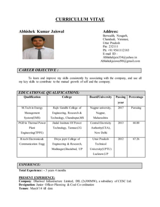 CURRICULUM VITAE
Abhishek Kumar Jaiswal Address:
Berwadih, Nougarh,
Chandauli, Varanasi,
Uttar Pradesh
Pin: 232111
Ph: +91 9561112183
E-mail ID –
Abhishekjais334@yahoo.in
Abhishekjaiswal90@gmail.com
CAREER OBJECTIVE :
To learn and improve my skills consistently by associating with the company, and use all
my key skills to contribute to the mutual growth of self and the company.
EDUCATIONAL QUALIFICATIONS:
Qualification College Board/University Passing
year
Percentage
M.Tech in Energy
Management
System(EMS)
Rajiv Gandhi College of
Engineering, Research &
Technology, Chandrapur,MS
Nagpur university,
Nagpur,
Maharashtra
2017 Pursuing
PGD in Thermal Power
Plant
Engineering(TPPE)
Jindal Institute Of Power
Technology, Tamnar,CG
Central Electricity
Authority(CEA),
New Delhi
2013 68.00
B.tech Electronics&
Communication Engg
Divya joyti College of
Engineering & Research,
Modinagar,Ghaziabad, UP
Uttar Pradesh
Technical
University(UPTU)
Lucknow,UP
2012 67.26
EXPERIENCE:
Total Experience: - 3 years 4 months
PRESENT EXPERIENCE:
Company: Dhariwal Infrastructure Limited, DIL (2x300MW), a subsidiary of CESC Ltd.
Designation: Junior Officer-Planning & Coal Co-ordination
Tenure: March’14 till date
 