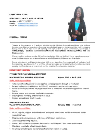 CURRICULUM VITAE;
SODEINDE ADEBOLA OLAJUMOKE
Mobile: +971522182725
Email: bolaseni992@yahoo.com
Skype id- bolaseni992@yahoo.com
PERSONAL PROFILE
“Having a Keen interest in IT and any suitable job role I fit into, I am self-taught and take pride on
learning new skills and opportunity. I am now keen to begin a career doing something that I enjoy and
being able to learn new ways of working and work within a team environment. Specialized in
ORACLE/SQL/ Database Administration/Microsoft Access/Adobe Photoshop/HTML& CSS and
Dreamweaver.
I have excellent customer service skill and communication skills and feel that I have a good manner and I
am a Fast Learner and can be a good Recourse with Multitasking ability and can do attitude.
I am a quick learner and happy to learn new skills at any given time. I am organized, self-motivated and
I am seeking a good career in IT or anything related to my past carrier opportunity where I can learn and
develop in different areas to help myself and the employer for outstanding outcome.”
EMPLOYMENT HISTORY
IT SUPPORT ENGINEER/ASSISTANT
NEW HORIZONS SYSTEMS SOLUTIONS. August 2013 – April 2016
Duties and Responsibilities:
 Take ownership of customer issues reported and see problems through to resolution.
 Research, diagnose, troubleshoot and identify solutions to resolve customer issues.
 Follow standard procedures for proper escalation of unresolved issues to the appropriate internal
teams.
 Provide prompt and accurate feedback to customers.
 Ensure proper recording and closure of all issue.
 Prepare accurate and timely reports.
DESKTOP SUPPORT
VILLEN WORLD WIDE FREIGHT, LAGOS. January 2012 – Feb 2013
Duties and Responsibilities:
 Install, upgrade, support and troubleshoot enterprise Applications hosted on Windows Server
2000/2003/2008
 Diagnose and quickly resolve a wide range of Windows applications.
 Answering or referring inquiries.
 Interact with numerous computer platforms in a multi-layered client server environment
 Maintains security by following procedures.
 Installing, formatting and maintenance of computer system or Laptop.
 