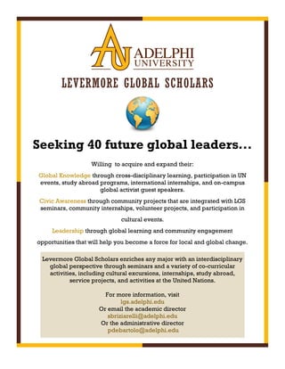 LEVERMORE GLOBAL SCHOLARS
Willing to acquire and expand their:
Global Knowledge through cross-disciplinary learning, participation in UN
events, study abroad programs, international internships, and on-campus
global activist guest speakers.
Civic Awareness through community projects that are integrated with LGS
seminars, community internships, volunteer projects, and participation in
cultural events.
Leadership through global learning and community engagement
opportunities that will help you become a force for local and global change.
Levermore Global Scholars enriches any major with an interdisciplinary
global perspective through seminars and a variety of co-curricular
activities, including cultural excursions, internships, study abroad,
service projects, and activities at the United Nations.
For more information, visit
lgs.adelphi.edu
Or email the academic director
sbriziarelli@adelphi.edu
Or the administrative director
pdebartolo@adelphi.edu
Seeking 40 future global leaders...
 