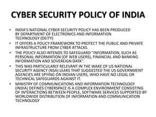 CYBER SECURITY POLICY OF INDIA
• INDIA’S NATIONAL CYBER SECURITY POLICY HAS BEEN PRODUCED
BY DEPARTMENT OF ELECTRONICS AND INFORMATION
TECHNOLOGY (DEITY)
• IT OFFERS A POLICY FRAMEWORK TO PROTECT THE PUBLIC AND PRIVATE
INFRASTRUCTURE FROM CYBER ATTACKS.
• THE POLICY ALSO INTENDS TO SAFEGUARD "INFORMATION, SUCH AS
PERSONAL INFORMATION (OF WEB USERS), FINANCIAL AND BANKING
INFORMATION AND SOVEREIGN DATA".
• THIS WAS PARTICULARLY RELEVANT IN THE WAKE OF US NATIONAL
SECURITY AGENCY (NSA) LEAKS THAT SUGGESTED THE US GOVERNMENT
AGENCIES ARE SPYING ON INDIAN USERS, WHO HAVE NO LEGAL OR
TECHNICAL SAFEGUARDS AGAINST IT.
• MINISTRY OF COMMUNICATIONS AND INFORMATION TECHNOLOGY
(INDIA) DEFINES CYBERSPACE IS A COMPLEX ENVIRONMENT CONSISTING
OF INTERACTIONS BETWEEN PEOPLE, SOFTWARE SERVICES SUPPORTED BY
WORLDWIDE DISTRIBUTION OF INFORMATION AND COMMUNICATION
TECHNOLOGY
 