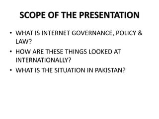 SCOPE OF THE PRESENTATION
• WHAT IS INTERNET GOVERNANCE, POLICY &
LAW?
• HOW ARE THESE THINGS LOOKED AT
INTERNATIONALLY?
• WHAT IS THE SITUATION IN PAKISTAN?
 