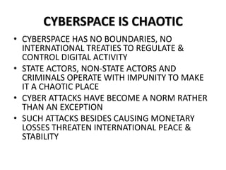 CYBERSPACE IS CHAOTIC
• CYBERSPACE HAS NO BOUNDARIES, NO
INTERNATIONAL TREATIES TO REGULATE &
CONTROL DIGITAL ACTIVITY
• STATE ACTORS, NON-STATE ACTORS AND
CRIMINALS OPERATE WITH IMPUNITY TO MAKE
IT A CHAOTIC PLACE
• CYBER ATTACKS HAVE BECOME A NORM RATHER
THAN AN EXCEPTION
• SUCH ATTACKS BESIDES CAUSING MONETARY
LOSSES THREATEN INTERNATIONAL PEACE &
STABILITY
 