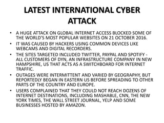 LATEST INTERNATIONAL CYBER
ATTACK
• A HUGE ATTACK ON GLOBAL INTERNET ACCESS BLOCKED SOME OF
THE WORLD’S MOST POPULAR WEBSITES ON 21 OCTOBER 2016.
• IT WAS CAUSED BY HACKERS USING COMMON DEVICES LIKE
WEBCAMS AND DIGITAL RECORDERS.
• THE SITES TARGETED INCLUDED TWITTER, PAYPAL AND SPOTIFY -
ALL CUSTOMERS OF DYN, AN INFRASTRUCTURE COMPANY IN NEW
HAMPSHIRE, US THAT ACTS AS A SWITCHBOARD FOR INTERNET
TRAFFIC.
• OUTAGES WERE INTERMITTENT AND VARIED BY GEOGRAPHY, BUT
REPORTEDLY BEGAN IN EASTERN US BEFORE SPREADING TO OTHER
PARTS OF THE COUNTRY AND EUROPE.
• USERS COMPLAINED THAT THEY COULD NOT REACH DOZENS OF
INTERNET DESTINATIONS, INCLUDING MASHABLE, CNN, THE NEW
YORK TIMES, THE WALL STREET JOURNAL, YELP AND SOME
BUSINESSES HOSTED BY AMAZON.
 