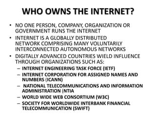 WHO OWNS THE INTERNET?
• NO ONE PERSON, COMPANY, ORGANIZATION OR
GOVERNMENT RUNS THE INTERNET
• INTERNET IS A GLOBALLY DISTRIBUTED
NETWORK COMPRISING MANY VOLUNTARILY
INTERCONNECTED AUTONOMOUS NETWORKS
• DIGITALLY ADVANCED COUNTRIES WIELD INFLUENCE
THROUGH ORGANIZATIONS SUCH AS:
– INTERNET ENGINEERING TASK FORCE (IETF)
– INTERNET CORPORATION FOR ASSIGNED NAMES AND
NUMBERS (ICANN)
– NATIONAL TELECOMMUNICATIONS AND INFORMATION
ADMINISTRATION (NTIA
– WORLD WIDE WEB CONSORTIUM (W3C)
– SOCIETY FOR WORLDWIDE INTERBANK FINANCIAL
TELECOMMUNICATION (SWIFT)
 