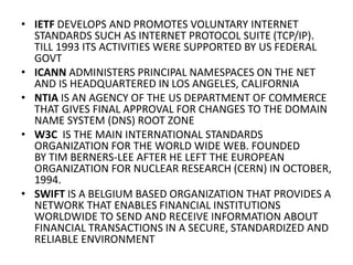 • IETF DEVELOPS AND PROMOTES VOLUNTARY INTERNET
STANDARDS SUCH AS INTERNET PROTOCOL SUITE (TCP/IP).
TILL 1993 ITS ACTIVITIES WERE SUPPORTED BY US FEDERAL
GOVT
• ICANN ADMINISTERS PRINCIPAL NAMESPACES ON THE NET
AND IS HEADQUARTERED IN LOS ANGELES, CALIFORNIA
• NTIA IS AN AGENCY OF THE US DEPARTMENT OF COMMERCE
THAT GIVES FINAL APPROVAL FOR CHANGES TO THE DOMAIN
NAME SYSTEM (DNS) ROOT ZONE
• W3C IS THE MAIN INTERNATIONAL STANDARDS
ORGANIZATION FOR THE WORLD WIDE WEB. FOUNDED
BY TIM BERNERS-LEE AFTER HE LEFT THE EUROPEAN
ORGANIZATION FOR NUCLEAR RESEARCH (CERN) IN OCTOBER,
1994.
• SWIFT IS A BELGIUM BASED ORGANIZATION THAT PROVIDES A
NETWORK THAT ENABLES FINANCIAL INSTITUTIONS
WORLDWIDE TO SEND AND RECEIVE INFORMATION ABOUT
FINANCIAL TRANSACTIONS IN A SECURE, STANDARDIZED AND
RELIABLE ENVIRONMENT
 