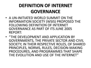 DEFINITION OF INTERNET
GOVERNANCE
• A UN-INITIATED WORLD SUMMIT ON THE
INFORMATION SOCIETY (WSIS) PROPOSED THE
FOLLOWING DEFINITION OF INTERNET
GOVERNANCE AS PART OF ITS JUNE 2005
REPORT:
• “THE DEVELOPMENT AND APPLICATION BY
GOVERNMENTS, THE PRIVATE SECTOR AND CIVIL
SOCIETY, IN THEIR RESPECTIVE ROLES, OF SHARED
PRINCIPLES, NORMS, RULES, DECISION-MAKING
PROCEDURES, AND PROGRAMMES THAT SHAPE
THE EVOLUTION AND USE OF THE INTERNET”
 