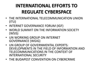 INTERNATIONAL EFFORTS TO
REGULATE CYBERSPACE
• THE INTERNATIONAL TELECOMMUNICATION UNION
(ITU)
• INTERNET GOVERNANCE FORUM (IGF)
• WORLD SUMMIT ON THE INFORMATION SOCIETY
(WSIS)
• UN WORKING GROUP ON INTERNET
GOVERNANCE (WGIG)
• UN GROUP OF GOVERNMENTAL EXPERTS:
DEVELOPMENTS IN THE FIELD OF INFORMATION AND
TELECOMMUNICATIONS IN THE CONTEXT OF
INTERNATIONAL SECURITY
• THE BUDAPEST CONVENTION ON CYBERCRIME
 